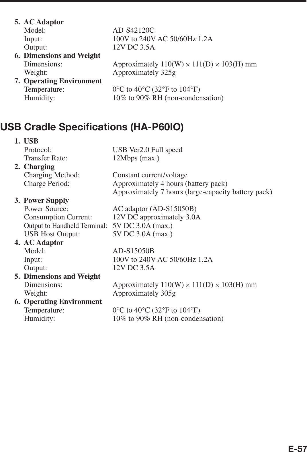 E-575. AC AdaptorModel: AD-S42120CInput:  100V to 240V AC 50/60Hz 1.2AOutput:  12V DC 3.5A 6. Dimensions and WeightDimensions:   Approximately 110(W) × 111(D) × 103(H) mmWeight: Approximately 325g7. Operating EnvironmentTemperature:  0°C to 40°C (32°F to 104°F)Humidity:  10% to 90% RH (non-condensation)USB Cradle Speciﬁ cations (HA-P60IO)1. USBProtocol:  USB Ver2.0 Full speedTransfer Rate:  12Mbps (max.)2. Charging Charging Method:  Constant current/voltageCharge Period:  Approximately 4 hours (battery pack)  Approximately 7 hours (large-capacity battery pack)3. Power SupplyPower Source:  AC adaptor (AD-S15050B)Consumption Current:  12V DC approximately 3.0AOutput to Handheld Terminal:  5V DC 3.0A (max.)USB Host Output:   5V DC 3.0A (max.)4. AC Adaptor Model: AD-S15050BInput:  100V to 240V AC 50/60Hz 1.2AOutput:  12V DC 3.5A5. Dimensions and Weight Dimensions:   Approximately 110(W) × 111(D) × 103(H) mmWeight: Approximately 305g6. Operating EnvironmentTemperature:  0°C to 40°C (32°F to 104°F)Humidity:  10% to 90% RH (non-condensation)