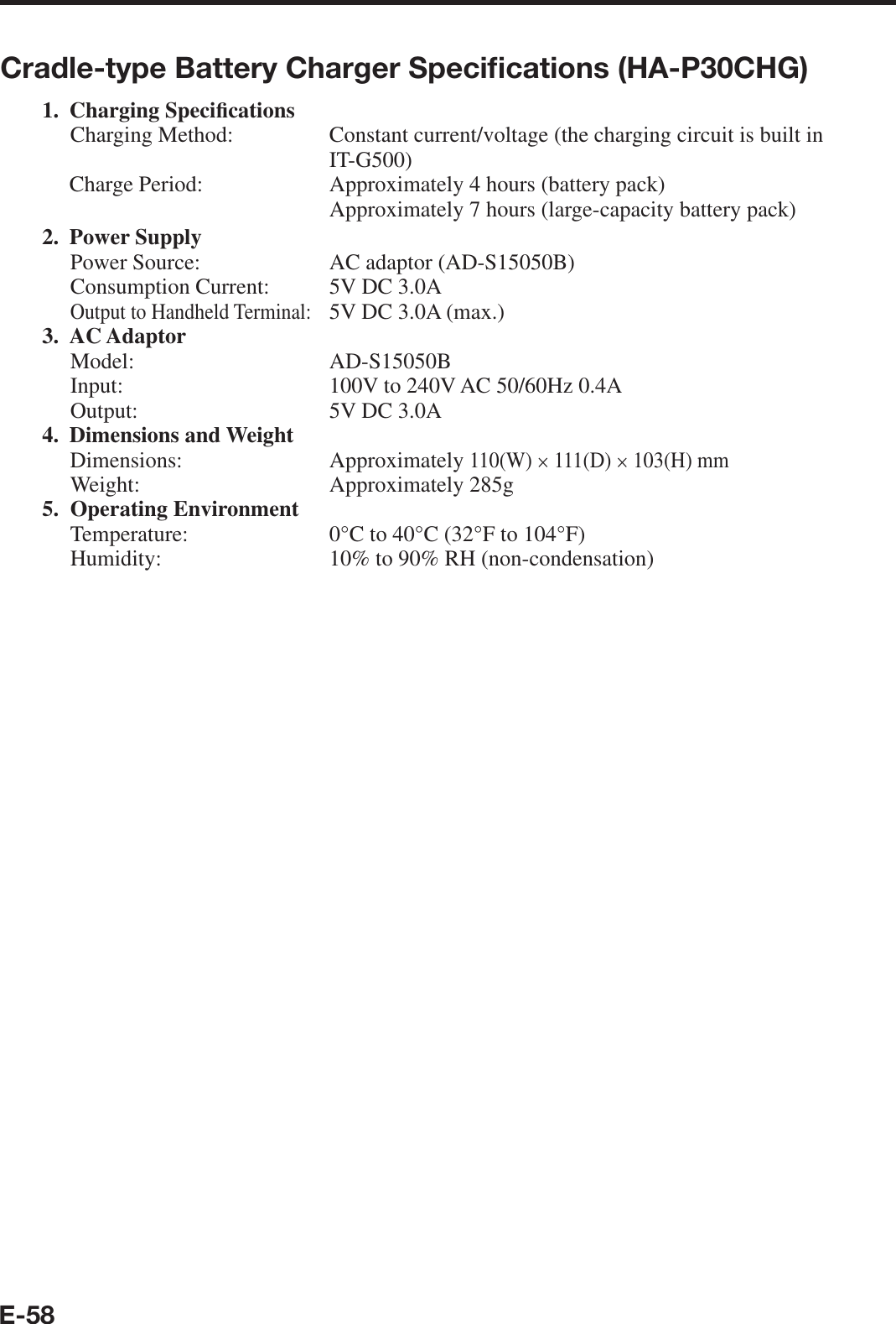 E-58Cradle-type Battery Charger Speciﬁ cations (HA-P30CHG)1. Charging Speci¿ cations Charging Method:  Constant current/voltage (the charging circuit is built in IT-G500) Charge Period:   Approximately 4 hours (battery pack)      Approximately 7 hours (large-capacity battery pack)2. Power Supply Power Source:  AC adaptor (AD-S15050B)Consumption Current:  5V DC 3.0AOutput to Handheld Terminal:   5V DC 3.0A (max.) 3. AC AdaptorModel: AD-S15050BInput:  100V to 240V AC 50/60Hz 0.4AOutput:  5V DC 3.0A 4. Dimensions and WeightDimensions: Approximately 110(W) × 111(D) × 103(H) mmWeight:   Approximately 285g5. Operating Environment Temperature:  0°C to 40°C (32°F to 104°F)Humidity:  10% to 90% RH (non-condensation)
