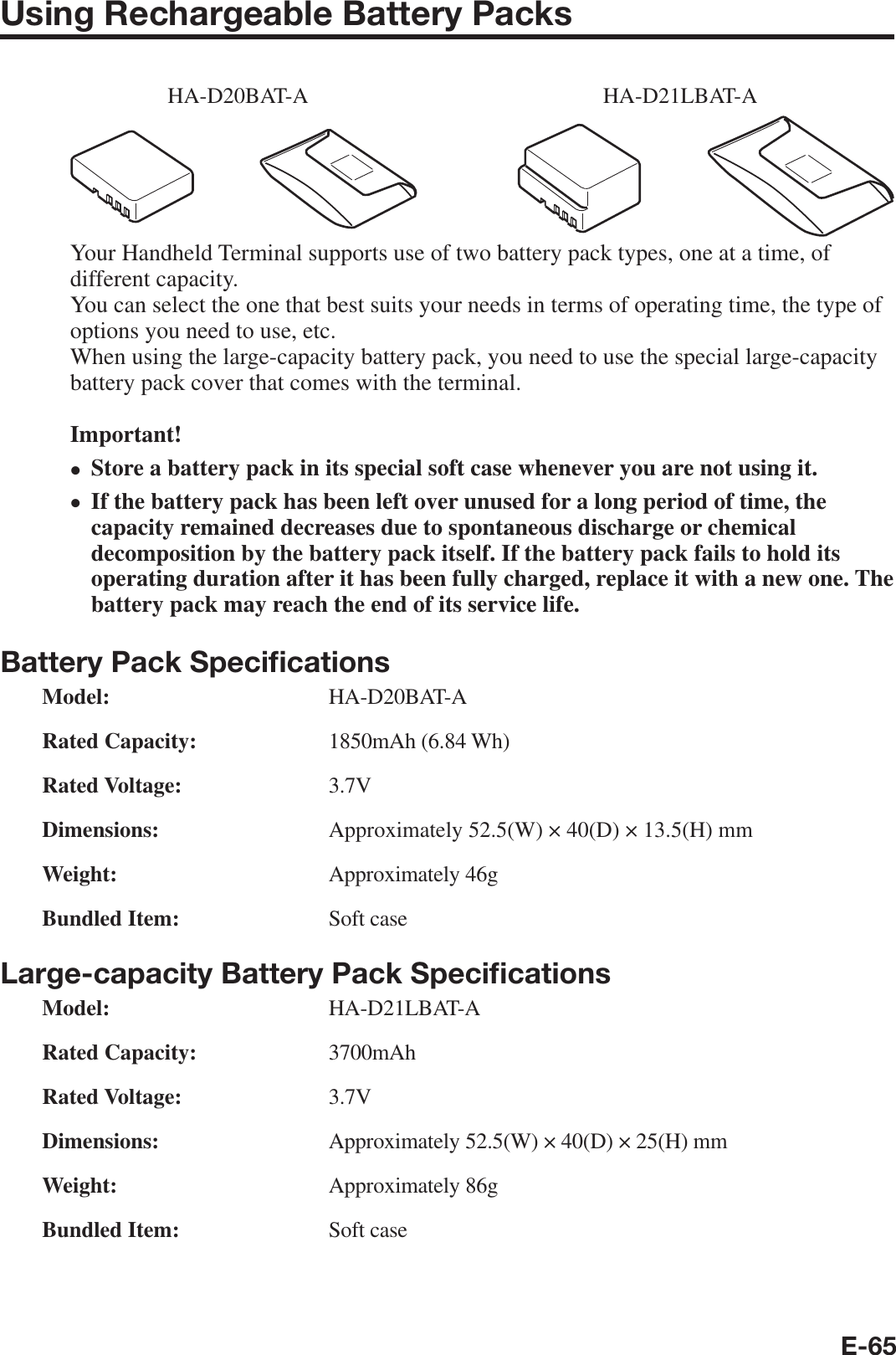 E-65Using Rechargeable Battery PacksHA-D20BAT-A HA-D21LBAT-AYour Handheld Terminal supports use of two battery pack types, one at a time, of different capacity.You can select the one that best suits your needs in terms of operating time, the type of options you need to use, etc.When using the large-capacity battery pack, you need to use the special large-capacity battery pack cover that comes with the terminal.Important!Store a battery pack in its special soft case whenever you are not using it.If the battery pack has been left over unused for a long period of time, the capacity remained decreases due to spontaneous discharge or chemical decomposition by the battery pack itself. If the battery pack fails to hold its operating duration after it has been fully charged, replace it with a new one. The battery pack may reach the end of its service life.Battery Pack Speciﬁ cationsModel: HA-D20BAT-ARated Capacity: 1850mAh (6.84 Wh)Rated Voltage: 3.7VDimensions:  Approximately 52.5(W) × 40(D) × 13.5(H) mmWeight: Approximately 46gBundled Item: Soft caseLarge-capacity Battery Pack Speciﬁ cationsModel: HA-D21LBAT-ARated Capacity:   3700mAhRated Voltage: 3.7VDimensions:  Approximately 52.5(W) × 40(D) × 25(H) mmWeight: Approximately 86gBundled Item: Soft case••