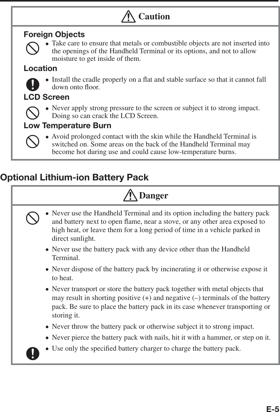 E-5  CautionForeign ObjectsTake care to ensure that metals or combustible objects are not inserted into the openings of the Handheld Terminal or its options, and not to allow moisture to get inside of them.LocationInstall the cradle properly on a À at and stable surface so that it cannot fall down onto À oor.LCD ScreenNever apply strong pressure to the screen or subject it to strong impact. Doing so can crack the LCD Screen.Low Temperature BurnAvoid prolonged contact with the skin while the Handheld Terminal is switched on. Some areas on the back of the Handheld Terminal may become hot during use and could cause low-temperature burns.••••Optional Lithium-ion Battery Pack DangerNever use the Handheld Terminal and its option including the battery pack and battery next to open À ame, near a stove, or any other area exposed to high heat, or leave them for a long period of time in a vehicle parked in direct sunlight.Never use the battery pack with any device other than the Handheld Terminal. Never dispose of the battery pack by incinerating it or otherwise expose it to heat.Never transport or store the battery pack together with metal objects that may result in shorting positive (+) and negative (–) terminals of the battery pack. Be sure to place the battery pack in its case whenever transporting or storing it.Never throw the battery pack or otherwise subject it to strong impact. Never pierce the battery pack with nails, hit it with a hammer, or step on it. Use only the speci¿ ed battery charger to charge the battery pack. •••••••