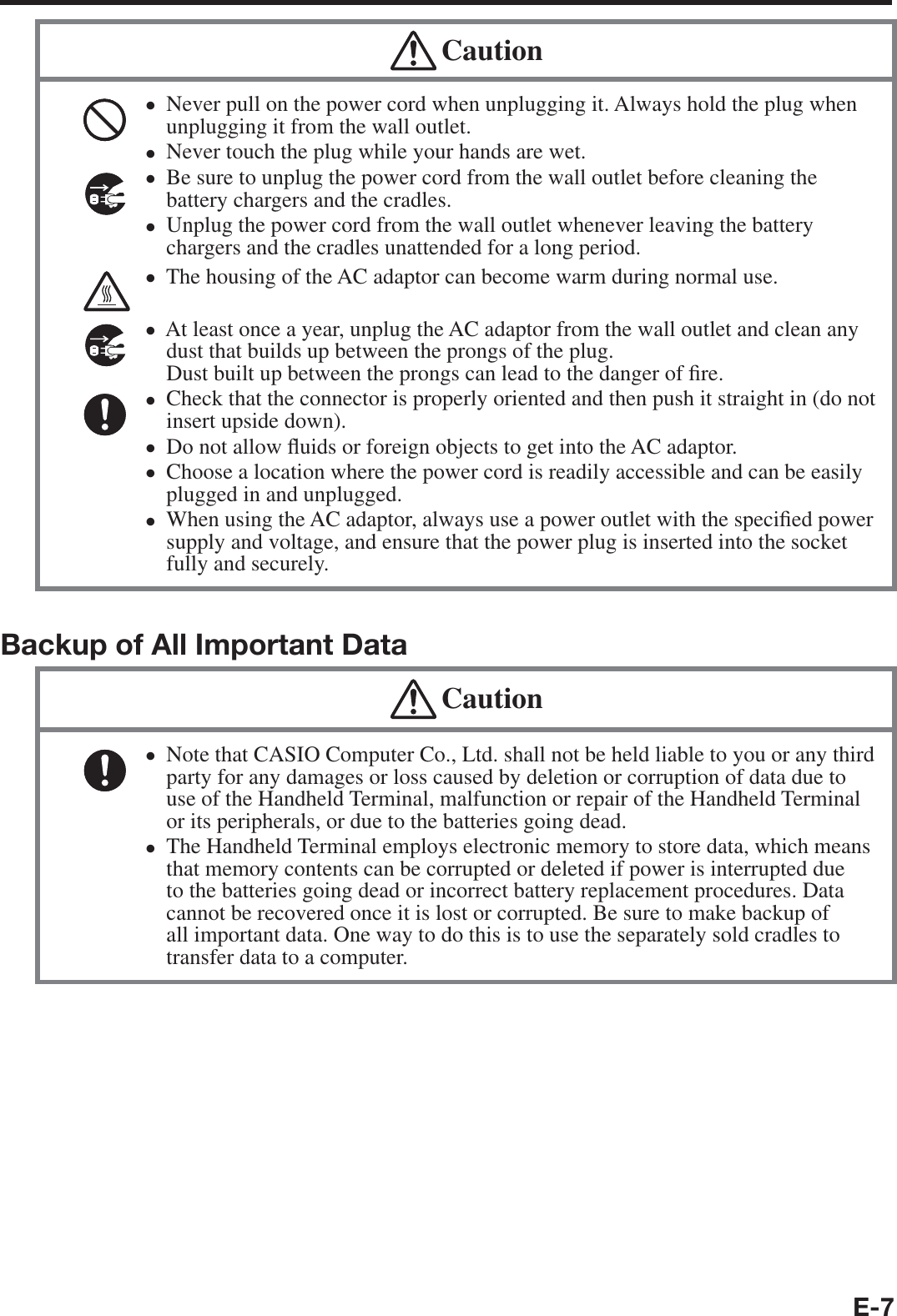 E-7 CautionNever pull on the power cord when unplugging it. Always hold the plug when unplugging it from the wall outlet.Never touch the plug while your hands are wet. Be sure to unplug the power cord from the wall outlet before cleaning the battery chargers and the cradles.Unplug the power cord from the wall outlet whenever leaving the battery chargers and the cradles unattended for a long period.The housing of the AC adaptor can become warm during normal use. At least once a year, unplug the AC adaptor from the wall outlet and clean any dust that builds up between the prongs of the plug. Dust built up between the prongs can lead to the danger of ¿ re. Check that the connector is properly oriented and then push it straight in (do not insert upside down).Do not allow À uids or foreign objects to get into the AC adaptor.Choose a location where the power cord is readily accessible and can be easily plugged in and unplugged.When using the AC adaptor, always use a power outlet with the speci¿ ed power supply and voltage, and ensure that the power plug is inserted into the socket fully and securely.••••••••••Backup of All Important Data CautionNote that CASIO Computer Co., Ltd. shall not be held liable to you or any third party for any damages or loss caused by deletion or corruption of data due to use of the Handheld Terminal, malfunction or repair of the Handheld Terminal or its peripherals, or due to the batteries going dead.The Handheld Terminal employs electronic memory to store data, which means that memory contents can be corrupted or deleted if power is interrupted due to the batteries going dead or incorrect battery replacement procedures. Data cannot be recovered once it is lost or corrupted. Be sure to make backup of all important data. One way to do this is to use the separately sold cradles to transfer data to a computer.••