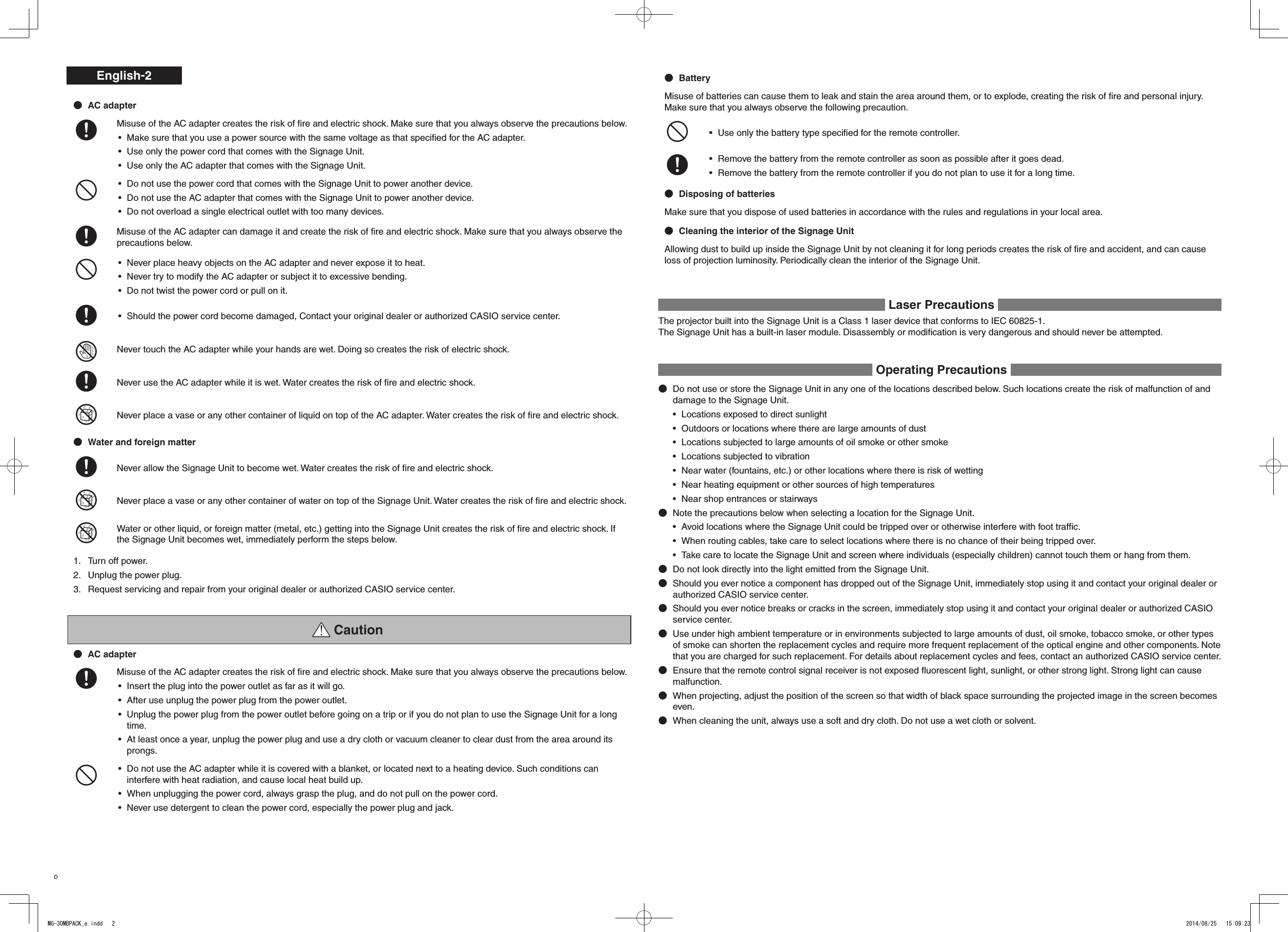 English-2AC adapter+Misuse of the AC adapter creates the risk of ﬁre and electric shock. Make sure that you always observe the precautions below.Make sure that you use a power source with the same voltage as that speciﬁed for the AC adapter.• Use only the power cord that comes with the Signage Unit. • Use only the AC adapter that comes with the Signage Unit. • -Do not use the power cord that comes with the Signage Unit to power another device. • Do not use the AC adapter that comes with the Signage Unit to power another device. • Do not overload a single electrical outlet with too many devices.• +Misuse of the AC adapter can damage it and create the risk of ﬁre and electric shock. Make sure that you always observe the precautions below.-Never place heavy objects on the AC adapter and never expose it to heat.• Never try to modify the AC adapter or subject it to excessive bending.• Do not twist the power cord or pull on it.• +Should the power cord become damaged, Contact your original dealer or authorized CASIO service center.• &quot;Never touch the AC adapter while your hands are wet. Doing so creates the risk of electric shock.+Never use the AC adapter while it is wet. Water creates the risk of ﬁre and electric shock.%Never place a vase or any other container of liquid on top of the AC adapter. Water creates the risk of ﬁre and electric shock.Water and foreign matter+Never allow the Signage Unit to become wet. Water creates the risk of ﬁre and electric shock.%Never place a vase or any other container of water on top of the Signage Unit. Water creates the risk of ﬁre and electric shock.%Water or other liquid, or foreign matter (metal, etc.) getting into the Signage Unit creates the risk of ﬁre and electric shock. If the Signage Unit becomes wet, immediately perform the steps below.1.  Turn off power.2.  Unplug the power plug.3.  Request servicing and repair from your original dealer or authorized CASIO service center. CautionAC adapter+Misuse of the AC adapter creates the risk of ﬁre and electric shock. Make sure that you always observe the precautions below.Insert the plug into the power outlet as far as it will go.• After use unplug the power plug from the power outlet.• Unplug the power plug from the power outlet before going on a trip or if you do not plan to use the Signage Unit for a long • time.At least once a year, unplug the power plug and use a dry cloth or vacuum cleaner to clear dust from the area around its • prongs.-Do not use the AC adapter while it is covered with a blanket, or located next to a heating device. Such conditions can • interfere with heat radiation, and cause local heat build up.When unplugging the power cord, always grasp the plug, and do not pull on the power cord.• Never use detergent to clean the power cord, especially the power plug and jack.• BatteryMisuse of batteries can cause them to leak and stain the area around them, or to explode, creating the risk of ﬁre and personal injury. Make sure that you always observe the following precaution.-Use only the battery type speciﬁed for the remote controller.• +Remove the battery from the remote controller as soon as possible after it goes dead.• Remove the battery from the remote controller if you do not plan to use it for a long time.• Disposing of batteriesMake sure that you dispose of used batteries in accordance with the rules and regulations in your local area.Cleaning the interior of the Signage UnitAllowing dust to build up inside the Signage Unit by not cleaning it for long periods creates the risk of ﬁre and accident, and can cause loss of projection luminosity. Periodically clean the interior of the Signage Unit. Laser Precautions The projector built into the Signage Unit is a Class 1 laser device that conforms to IEC 60825-1.The Signage Unit has a built-in laser module. Disassembly or modiﬁcation is very dangerous and should never be attempted. Operating Precautions Do not use or store the Signage Unit in any one of the locations described below. Such locations create the risk of malfunction of and damage to the Signage Unit.Locations exposed to direct sunlight• Outdoors or locations where there are large amounts of dust• Locations subjected to large amounts of oil smoke or other smoke• Locations subjected to vibration• Near water (fountains, etc.) or other locations where there is risk of wetting• Near heating equipment or other sources of high temperatures• Near shop entrances or stairways• Note the precautions below when selecting a location for the Signage Unit.Avoid locations where the Signage Unit could be tripped over or otherwise interfere with foot trafﬁc.• When routing cables, take care to select locations where there is no chance of their being tripped over.• Take care to locate the Signage Unit and screen where individuals (especially children) cannot touch them or hang from them.• Do not look directly into the light emitted from the Signage Unit.Should you ever notice a component has dropped out of the Signage Unit, immediately stop using it and contact your original dealer or authorized CASIO service center.Should you ever notice breaks or cracks in the screen, immediately stop using it and contact your original dealer or authorized CASIO service center.Use under high ambient temperature or in environments subjected to large amounts of dust, oil smoke, tobacco smoke, or other types of smoke can shorten the replacement cycles and require more frequent replacement of the optical engine and other components. Note that you are charged for such replacement. For details about replacement cycles and fees, contact an authorized CASIO service center.Ensure that the remote control signal receiver is not exposed ﬂuorescent light, sunlight, or other strong light. Strong light can cause malfunction.When projecting, adjust the position of the screen so that width of black space surrounding the projected image in the screen becomes even.When cleaning the unit, always use a soft and dry cloth. Do not use a wet cloth or solvent.DMG-30MBPACK_e.indd   2 2014/08/25   15:09:23