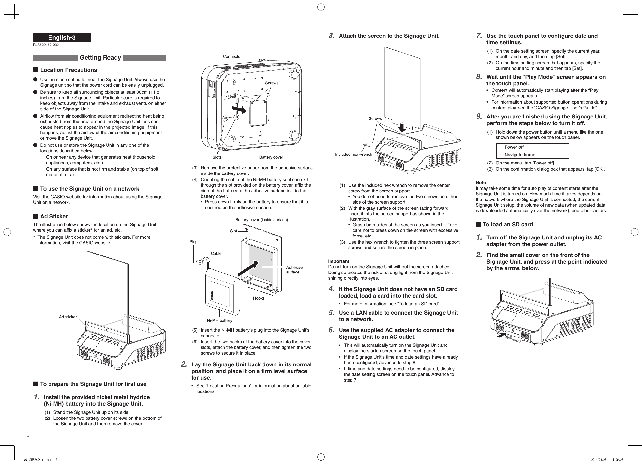 English-3ConnectorSlots Battery coverScrews(3) Remove the protective paper from the adhesive surface inside the battery cover.(4) Orienting the cable of the Ni-MH battery so it can exit through the slot provided on the battery cover, afﬁx the side of the battery to the adhesive surface inside the battery cover.Press down ﬁrmly on the battery to ensure that it is • secured on the adhesive surface.Battery cover (inside surface)Ni-MH batteryHooksPlugSlotAdhesive surfaceCable(5) Insert the Ni-MH battery’s plug into the Signage Unit’s connector.(6) Insert the two hooks of the battery cover into the cover slots, attach the battery cover, and then tighten the two screws to secure it in place.Lay the Signage Unit back down in its normal 2. position, and place it on a ﬁrm level surface for use.See “Location Precautions” for information about suitable • locations. Getting Ready Location PrecautionsUse an electrical outlet near the Signage Unit. Always use the Signage unit so that the power cord can be easily unplugged.Be sure to keep all surrounding objects at least 30cm (11.8 inches) from the Signage Unit. Particular care is required to keep objects away from the intake and exhaust vents on either side of the Signage Unit.Airﬂow from air conditioning equipment redirecting heat being exhausted from the area around the Signage Unit lens can cause heat ripples to appear in the projected image. If this happens, adjust the airﬂow of the air conditioning equipment or move the Signage Unit.Do not use or store the Signage Unit in any one of the locations described below.On or near any device that generates heat (household –appliances, computers, etc.)On any surface that is not ﬁrm and stable (on top of soft –material, etc.)To use the Signage Unit on a networkVisit the CASIO website for information about using the Signage Unit on a network.Ad StickerThe illustration below shows the location on the Signage Unit where you can afﬁx a sticker* for an ad, etc.The Signage Unit does not come with stickers. For more * information, visit the CASIO website.Ad stickerTo prepare the Signage Unit for ﬁrst useInstall the provided nickel metal hydride  1. (Ni-MH) battery into the Signage Unit.(1) Stand the Signage Unit up on its side.(2) Loosen the two battery cover screws on the bottom of the Signage Unit and then remove the cover.Attach the screen to the Signage Unit.3. Screws(1) Use the included hex wrench to remove the center screw from the screen support.You do not need to remove the two screws on either • side of the screen support.(2) With the gray surface of the screen facing forward, insert it into the screen support as shown in the illustration.Grasp both sides of the screen as you insert it. Take • care not to press down on the screen with excessive force, etc.(3) Use the hex wrench to tighten the three screen support screws and secure the screen in place.Important!Do not turn on the Signage Unit without the screen attached. Doing so creates the risk of strong light from the Signage Unit shining directly into eyes.If the Signage Unit does not have an SD card 4. loaded, load a card into the card slot.For more information, see “To load an SD card”.• Use a LAN cable to connect the Signage Unit 5. to a network.Use the supplied AC adapter to connect the 6. Signage Unit to an AC outlet.This will automatically turn on the Signage Unit and • display the startup screen on the touch panel.If the Signage Unit’s time and date settings have already • been conﬁgured, advance to step 8.If time and date settings need to be conﬁgured, display • the date setting screen on the touch panel. Advance to step 7.RJA529152-039Use the touch panel to conﬁgure date and 7. time settings.(1) On the date setting screen, specify the current year, month, and day, and then tap [Set].(2) On the time setting screen that appears, specify the current hour and minute and then tap [Set].Wait until the “Play Mode” screen appears on 8. the touch panel.Content will automatically start playing after the “Play • Mode” screen appears.For information about supported button operations during • content play, see the “CASIO Signage User’s Guide”.After you are ﬁnished using the Signage Unit, 9. perform the steps below to turn it off.(1) Hold down the power button until a menu like the one shown below appears on the touch panel.Power offNavigate home(2) On the menu, tap [Power off].(3) On the conﬁrmation dialog box that appears, tap [OK].NoteIt may take some time for auto play of content starts after the Signage Unit is turned on. How much time it takes depends on the network where the Signage Unit is connected, the current Signage Unit setup, the volume of new data (when updated data is downloaded automatically over the network), and other factors.To load an SD cardTurn off the Signage Unit and unplug its AC 1. adapter from the power outlet.Find the small cover on the front of the 2. Signage Unit, and press at the point indicated by the arrow, below.Included hex wrenchDMG-30MBPACK_e.indd   3 2014/08/25   15:09:25