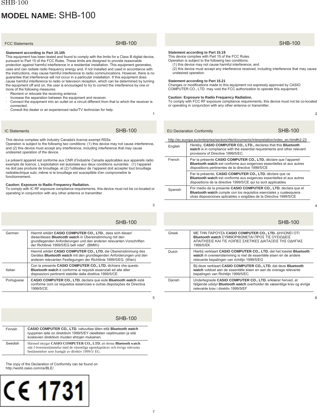  SHB-100  MODEL NAME: SHB-100FCC Statements  SHB-100Statement according to Part 15.105 This equipment has been tested and found to comply with the limits for a Class B digital device, pursuant to Part 15 of the FCC Rules. These limits are designed to provide reasonable protection against harmful interference in a residential installation. This equipment generates, uses and can radiate radio frequency energy and, if not installed and used in accordance with the instructions, may cause harmful interference to radio communications. However, there is no guarantee that interference will not occur in a particular installation. If this equipment does cause harmful interference to radio or television reception, which can be determined by turning the equipment off and on, the user is encouraged to try to correct the interference by one or more of the following measures: xReorient or relocate the receiving antenna. xIncrease the separation between the equipment and receiver. xConnect the equipment into an outlet on a circuit different from that to which the receiver is connected. xConsult the dealer or an experienced radio/TV technician for help.   1SHB-100Statement according to Part 15.19 This device complies with Part 15 of the FCC Rules. Operation is subject to the following two conditions: (1) this device may not cause harmful interference, and (2) this device must accept any interference received, including interference that may cause undesired operation. Statement according to Part 15.21 Changes or modifications made to this equipment not expressly approved by CASIO COMPUTER CO., LTD. may void the FCC authorization to operate this equipment. Caution: Exposure to Radio Frequency Radiation. To comply with FCC RF exposure compliance requirements, this device must not be co-located or operating in conjunction with any other antenna or transmitter.2IC Statements  SHB-100This device complies with Industry Canada's licence-exempt RSSs. Operation is subject to the following two conditions: (1) this device may not cause interference, and (2) this device must accept any interference, including interference that may cause undesired operation of the device. Le pr&eacute;sent appareil est conforme aux CNR d&rsquo;Industrie Canada applicables aux appareils radio exempts de licence. L&rsquo;exploitation est autoris&eacute;e aux deux conditions suivantes : (1) l&rsquo;appareil ne doit pas produire de brouillage, et (2) l&rsquo;utilisateur de l&rsquo;appareil doit accepter tout brouillage radio&eacute;lectrique subi, m&ecirc;me si le brouillage est susceptible d&rsquo;en compromettre le fonctionnement. Caution: Exposure to Radio Frequency Radiation. To comply with IC RF exposure compliance requirements, this device must not be co-located or operating in conjunction with any other antenna or transmitter. 3EU Declaration Conformity  SHB-100http://ec.europa.eu/enterprise/sectors/rtte/documents/interpretation/index_en.htm#h2-23(QJOLVK Hereby, CASIO COMPUTER CO., LTD., declares that this Bluetooth watch is in compliance with the essential requirements and other relevant provisions of Directive 1999/5/EC. French  Par la pr&eacute;sente CASIO COMPUTER CO., LTD. d&eacute;clare que l&rsquo;appareilBluetooth watch est conforme aux exigences essentielles et aux autres dispositions pertinentes de la directive 1999/5/CE Par la pr&eacute;sente, CASIO COMPUTER CO., LTD. d&eacute;clare que ce Bluetooth watch est conforme aux exigences essentielles et aux autres dispositions de la directive 1999/5/CE qui lui sont applicables 6SDQLVK Por medio de la presente CASIO COMPUTER CO., LTD. declara que el Bluetooth watch cumple con los requisitos esenciales y cualesquiera otras disposiciones aplicables o exigibles de la Directiva 1999/5/CE 4SHB-100German  Hiermit erkl&auml;rt CASIO COMPUTER CO., LTD., dass sich dieser/ diese/dieses Bluetooth watch in &Uuml;bereinstimmung mit den grundlegenden Anforderungen und den anderen relevanten Vorschriften der Richtlinie 1999/5/EG befi ndet". (BMWi)Hiermit erkl&auml;rt CASIO COMPUTER CO., LTD. die &Uuml;bereinstimmung des Ger&auml;tes Bluetooth watch mit den grundlegenden Anforderungen und den anderen relevanten Festlegungen der Richtlinie 1999/5/EG. (Wien),WDOLDQCon la presente CASIO COMPUTER CO., LTD. dichiara che questo Bluetooth watch &egrave; conforme ai requisiti essenziali ed alle alter disposizioni pertinenti stabilite dalla direttiva 1999/5/CE.Portuguese  CASIO COMPUTER CO., LTD. declara que este Bluetooth watch est&aacute; conforme com os requisitos essenciais e outras disposi&ccedil;&otilde;es da Directiva 1999/5/CE. 5SHB-100Greek ȂǼ ȉǾȃ ȆǹȇȅȊȈǹ CASIO COMPUTER CO., LTD. ǻǾȁȍȃǼǿ ȅȉǿ Bluetooth watch ȈȊȂȂȅȇĭȍȃǼȉǹǿ ȆȇȅȈ ȉǿȈ ȅȊȈǿȍǻǼǿȈǹȆǹǿȉǾȈǼǿȈ Ȁǹǿ ȉǿȈ ȁȅǿȆǼȈ ȈȋǼȉǿȀǼȈ ǻǿǹȉǹȄǼǿȈ ȉǾȈ ȅǻǾīǿǹȈ 1999/5/ǼȀDutch Hierbij verklaart CASIO COMPUTER CO., LTD. dat het toestel Bluetooth watch in overeenstemming is met de essenti&euml;le eisen en de andere relevante bepalingen van richtlijn 1999/5/EGBij deze verklaart CASIO COMPUTER CO., LTD. dat deze Bluetooth watch voldoet aan de essenti&euml;le eisen en aan de overage relevante bepalingen van Richtlijn 1999/5/EC.Danish Undertegnede CASIO COMPUTER CO., LTD. erkl&aelig;rer herved, at f&oslash;lgende udstyr Bluetooth watch overholder de v&aelig;sentlige krav og &oslash;vrige relevante krav i direktiv 1999/5/EF6SHB-100Finnish CASIO COMPUTER CO., LTD. vakuuttaa t&auml;ten ett&auml; Bluetooth watchtyyppinen laite on direktiivin 1999/5/EY oleellisten vaatimusten ja sit&auml; koskevien direktiivin muiden ehtojen mukainen. Swedish H&auml;rmed intygar CASIO COMPUTER CO., LTD. att denna Bluetooth watch st&aring;r I &ouml;verensst&auml;mmelse med de v&auml;sentliga egenskapskrav och &ouml;vriga relevanta best&auml;mmelser som framg&aring;r av direktiv 1999/5/ EG. SHB-100JAPANₚ岧崜峋䟹⚆ትⅧ₝ሸቯቂ䎰偩኿ንዂዙወት␔埄ሺ቉ሧቡሼڧR007 &ndash; AD0164The copy of the Declaration of Conformity can be found on http://world.casio.com/ce/BLE/ 17317 8