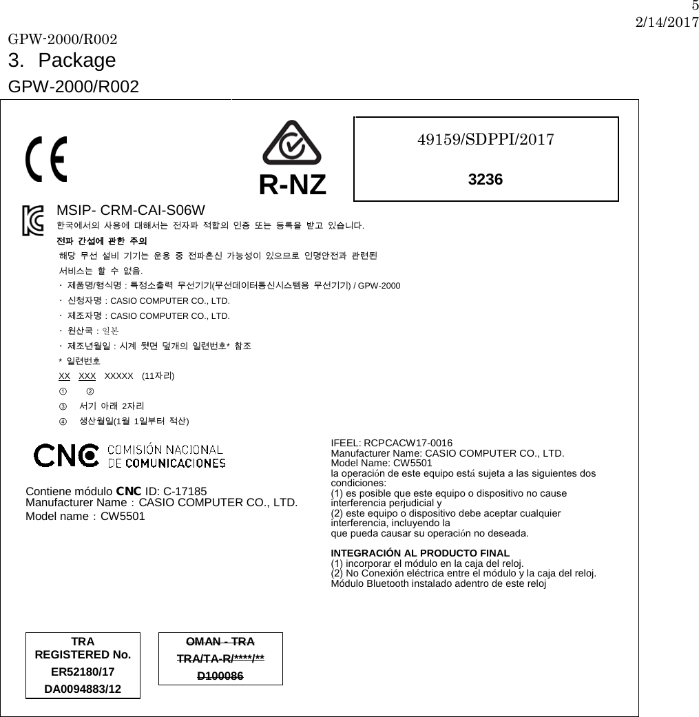 5 2/14/2017 GPW-2000/R002  3. Package   GPW-2000/R002           R-NZ 49159/SDPPI/2017   3236   MSIP- CRM-CAI-S06W 한국에서의 사용에 대해서는 전자파 적합의 인증 또는 등록을 받고 있습니다. 전파 간섭에 관한 주의 해당 무선 설비 기기는 운용 중 전파혼신 가능성이 있으므로 인명안전과 관련된   서비스는 할 수 없음.   ・제품명/형식명：특정소출력 무선기기(무선데이터통신시스템용 무선기기) / GPW-2000 ・신청자명：CASIO COMPUTER CO., LTD. ・제조자명：CASIO COMPUTER CO., LTD. ・원산국：일본  ・제조년월일：시계 뒷면 덮개의 일련번호*  참조 *  일련번호 XX XXX XXXXX (11자리) ① ②                  ③ 서기 아래  2자리 ④ 생산월일(1월  1일부터 적산)        Contiene módulo CNC ID: C-17185 Manufacturer Name：CASIO COMPUTER CO., LTD. Model name：CW5501      IFEEL: RCPCACW17-0016 Manufacturer Name: CASIO COMPUTER CO., LTD. Model Name: CW5501 la operación de este equipo está sujeta a las siguientes dos condiciones: (1) es posible que este equipo o dispositivo no cause interferencia perjudicial y (2) este equipo o dispositivo debe aceptar cualquier interferencia, incluyendo la que pueda causar su operación no deseada.  INTEGRACIÓN AL PRODUCTO FINAL (1) incorporar el módulo en la caja del reloj.   (2) No Conexión eléctrica entre el módulo y la caja del reloj. Módulo Bluetooth instalado adentro de este reloj         TRA REGISTERED No. ER52180/17 DA0094883/12   OMAN - TRA TRA/TA-R/****/** D100086             