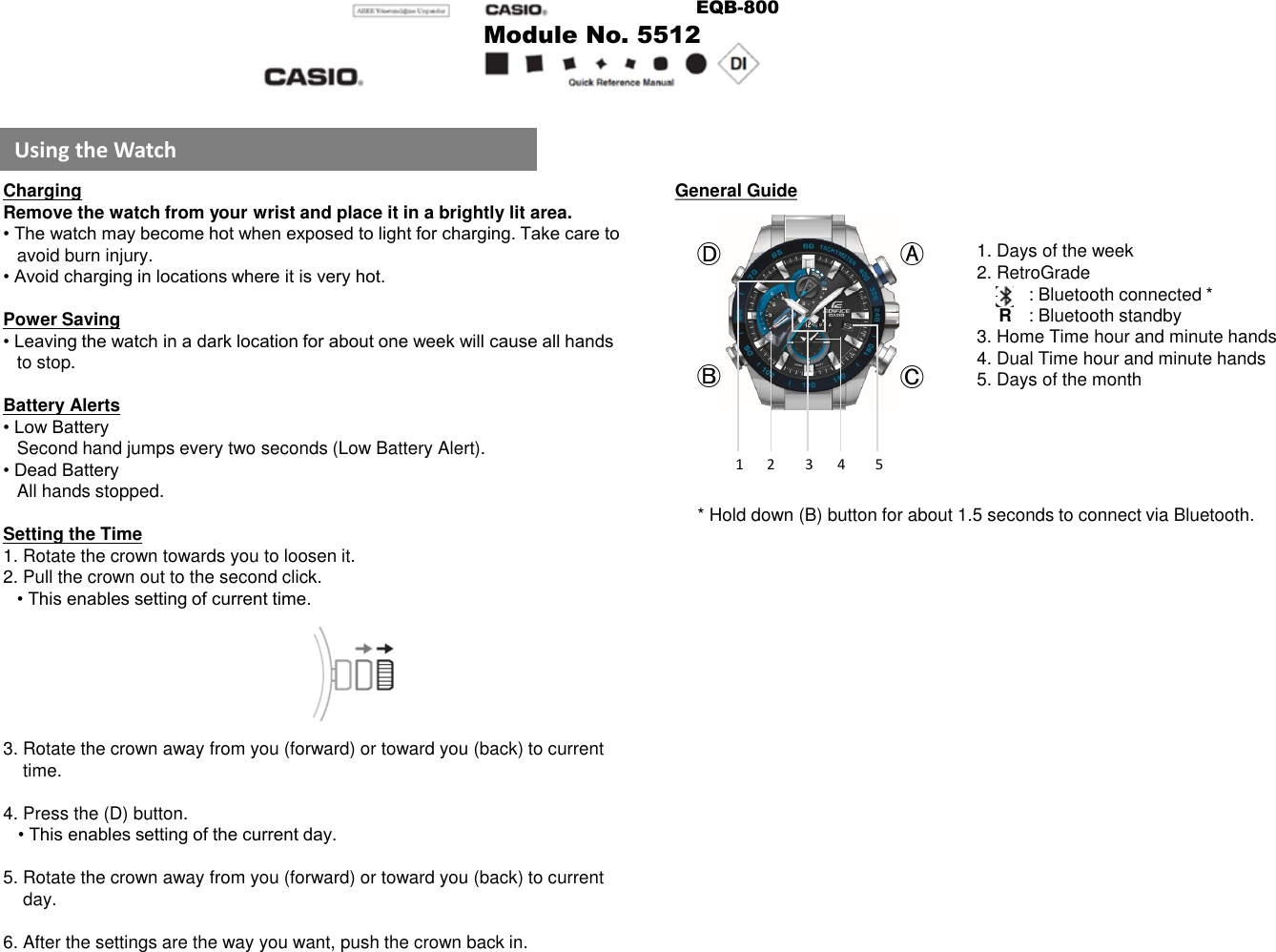 Using the WatchChargingRemove the watch from your wrist and place it in a brightly lit area.• The watch may become hot when exposed to light for charging. Take care to avoid burn injury.• Avoid charging in locations where it is very hot.Power Saving• Leaving the watch in a dark location for about one week will cause all hands to stop.Battery Alerts• Low BatterySecond hand jumps every two seconds (Low Battery Alert).• Dead BatteryAll hands stopped.Setting the Time1. Rotate the crown towards you to loosen it.2. Pull the crown out to the second click.• This enables setting of current time.3. Rotate the crown away from you (forward) or toward you (back) to current       time.4. Press the (D) button.• This enables setting of the current day.5. Rotate the crown away from you (forward) or toward you (back) to current   day.6. After the settings are the way you want, push the crown back in.General Guide1. Days of the week2. RetroGrade: Bluetooth connected *R: Bluetooth standby3. Home Time hour and minute hands4. Dual Time hour and minute hands5. Days of the month* Hold down (B) button for about 1.5 seconds to connect via Bluetooth.ⒶⒷⒸⒹ1 2 3 4 5Module No. 5512EQB-800