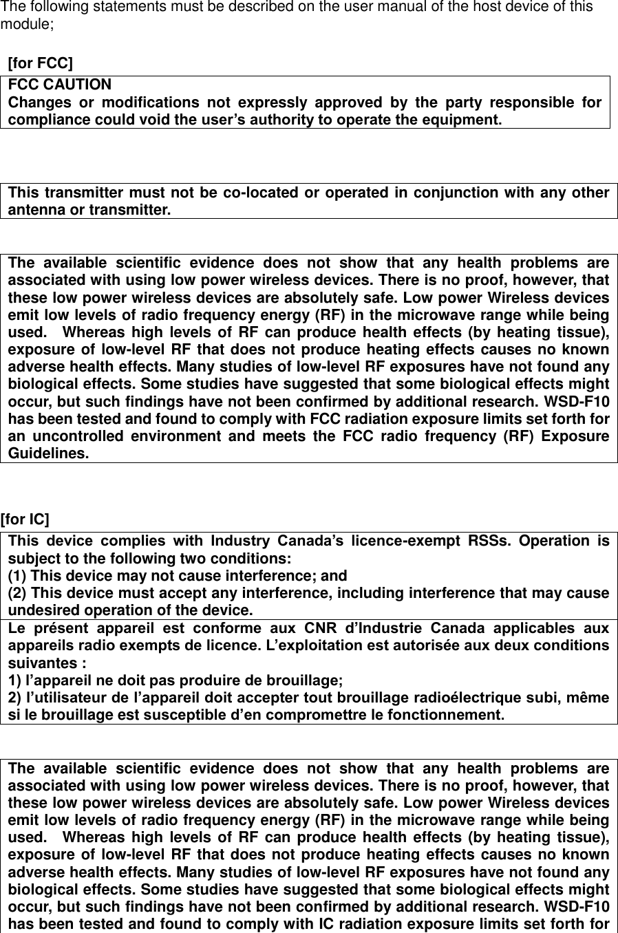The following statements must be described on the user manual of the host device of this module;    [for FCC]      FCC CAUTION Changes  or  modifications  not  expressly  approved  by  the  party  responsible  for compliance could void the user&rsquo;s authority to operate the equipment.   This transmitter must not be co-located or operated in conjunction with any other antenna or transmitter.   The  available  scientific  evidence  does  not  show  that  any  health  problems  are associated with using low power wireless devices. There is no proof, however, that these low power wireless devices are absolutely safe. Low power Wireless devices emit low levels of radio frequency energy (RF) in the microwave range while being used.    Whereas high levels of  RF can produce health effects (by heating tissue), exposure of low-level RF that does not produce heating effects causes no known adverse health effects. Many studies of low-level RF exposures have not found any biological effects. Some studies have suggested that some biological effects might occur, but such findings have not been confirmed by additional research. WSD-F10 has been tested and found to comply with FCC radiation exposure limits set forth for an  uncontrolled  environment  and  meets  the  FCC  radio  frequency  (RF)  Exposure Guidelines.   [for IC]      This  device  complies  with  Industry  Canada&rsquo;s  licence-exempt  RSSs.  Operation  is subject to the following two conditions: (1) This device may not cause interference; and   (2) This device must accept any interference, including interference that may cause undesired operation of the device. Le  pr&eacute;sent  appareil  est  conforme  aux  CNR  d&rsquo;Industrie  Canada  applicables  aux appareils radio exempts de licence. L&rsquo;exploitation est autoris&eacute;e aux deux conditions suivantes : 1) l&rsquo;appareil ne doit pas produire de brouillage; 2) l&rsquo;utilisateur de l&rsquo;appareil doit accepter tout brouillage radio&eacute;lectrique subi, m&ecirc;me si le brouillage est susceptible d&rsquo;en compromettre le fonctionnement.   The  available  scientific  evidence  does  not  show  that  any  health  problems  are associated with using low power wireless devices. There is no proof, however, that these low power wireless devices are absolutely safe. Low power Wireless devices emit low levels of radio frequency energy (RF) in the microwave range while being used.    Whereas high levels of  RF can produce health effects (by heating tissue), exposure of low-level RF that does not produce heating effects causes no known adverse health effects. Many studies of low-level RF exposures have not found any biological effects. Some studies have suggested that some biological effects might occur, but such findings have not been confirmed by additional research. WSD-F10 has been tested and found to comply with IC radiation exposure limits set forth for 