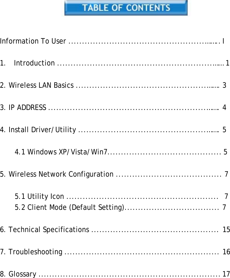     Information To User ..................................................&hellip;&hellip;.. I   1.  Introduction .........................................................&hellip;&hellip; 1   2. Wireless LAN Basics ................................................&hellip;&hellip;. 3   3. IP ADDRESS ..........................................................&hellip;&hellip;. 4   4. Install Driver/Utility ...............................................&hellip;&hellip;. 5   4.1 Windows XP/Vista/Win7.......................................... 5   5. Wireless Network Configuration ....................................... 7   5.1 Utility Icon ........................................................  7 5.2 Client Mode (Default Setting)................................... 7   6. Technical Specifications ............................................... 15   7. Troubleshooting ......................................................... 16   8. Glossary ................................................................... 17 