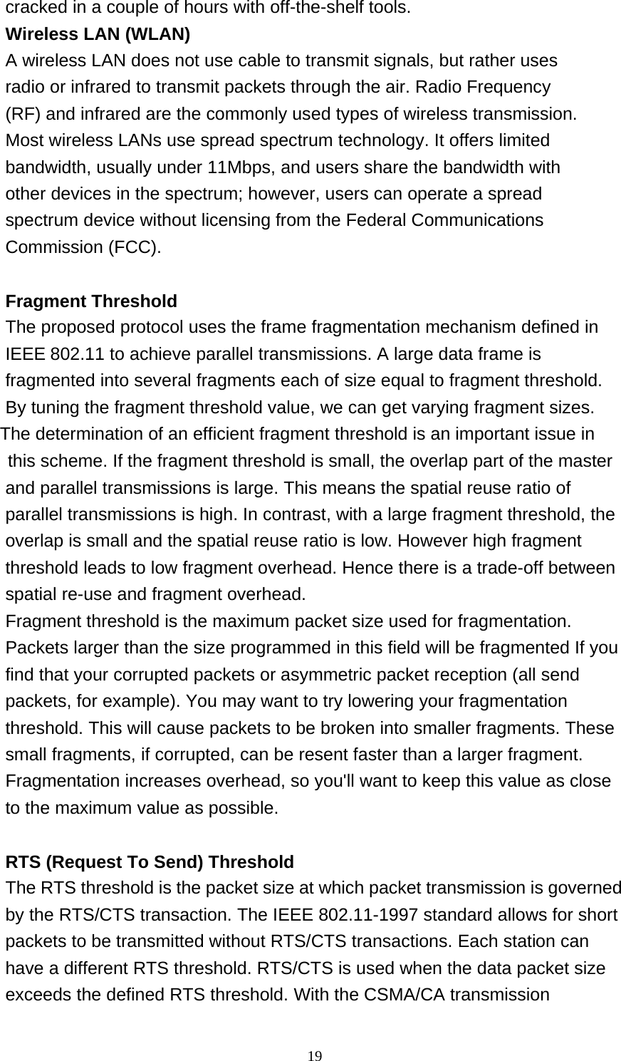 19  cracked in a couple of hours with off-the-shelf tools. Wireless LAN (WLAN) A wireless LAN does not use cable to transmit signals, but rather uses radio or infrared to transmit packets through the air. Radio Frequency (RF) and infrared are the commonly used types of wireless transmission. Most wireless LANs use spread spectrum technology. It offers limited bandwidth, usually under 11Mbps, and users share the bandwidth with other devices in the spectrum; however, users can operate a spread spectrum device without licensing from the Federal Communications Commission (FCC).   Fragment Threshold The proposed protocol uses the frame fragmentation mechanism defined in IEEE 802.11 to achieve parallel transmissions. A large data frame is fragmented into several fragments each of size equal to fragment threshold. By tuning the fragment threshold value, we can get varying fragment sizes.              The determination of an efficient fragment threshold is an important issue in                  this scheme. If the fragment threshold is small, the overlap part of the master and parallel transmissions is large. This means the spatial reuse ratio of parallel transmissions is high. In contrast, with a large fragment threshold, the overlap is small and the spatial reuse ratio is low. However high fragment threshold leads to low fragment overhead. Hence there is a trade-off between spatial re-use and fragment overhead. Fragment threshold is the maximum packet size used for fragmentation. Packets larger than the size programmed in this field will be fragmented If you find that your corrupted packets or asymmetric packet reception (all send packets, for example). You may want to try lowering your fragmentation threshold. This will cause packets to be broken into smaller fragments. These small fragments, if corrupted, can be resent faster than a larger fragment. Fragmentation increases overhead, so you'll want to keep this value as close to the maximum value as possible.   RTS (Request To Send) Threshold The RTS threshold is the packet size at which packet transmission is governed by the RTS/CTS transaction. The IEEE 802.11-1997 standard allows for short packets to be transmitted without RTS/CTS transactions. Each station can have a different RTS threshold. RTS/CTS is used when the data packet size exceeds the defined RTS threshold. With the CSMA/CA transmission 