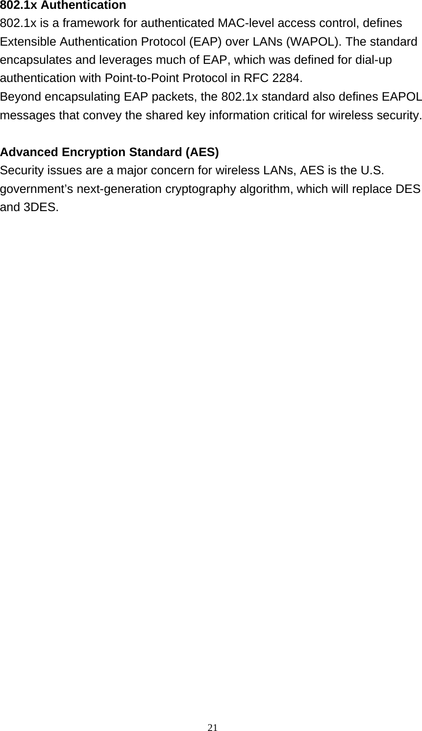 21  802.1x Authentication 802.1x is a framework for authenticated MAC-level access control, defines Extensible Authentication Protocol (EAP) over LANs (WAPOL). The standard encapsulates and leverages much of EAP, which was defined for dial-up authentication with Point-to-Point Protocol in RFC 2284. Beyond encapsulating EAP packets, the 802.1x standard also defines EAPOL messages that convey the shared key information critical for wireless security.   Advanced Encryption Standard (AES) Security issues are a major concern for wireless LANs, AES is the U.S. government&rsquo;s next-generation cryptography algorithm, which will replace DES and 3DES. 