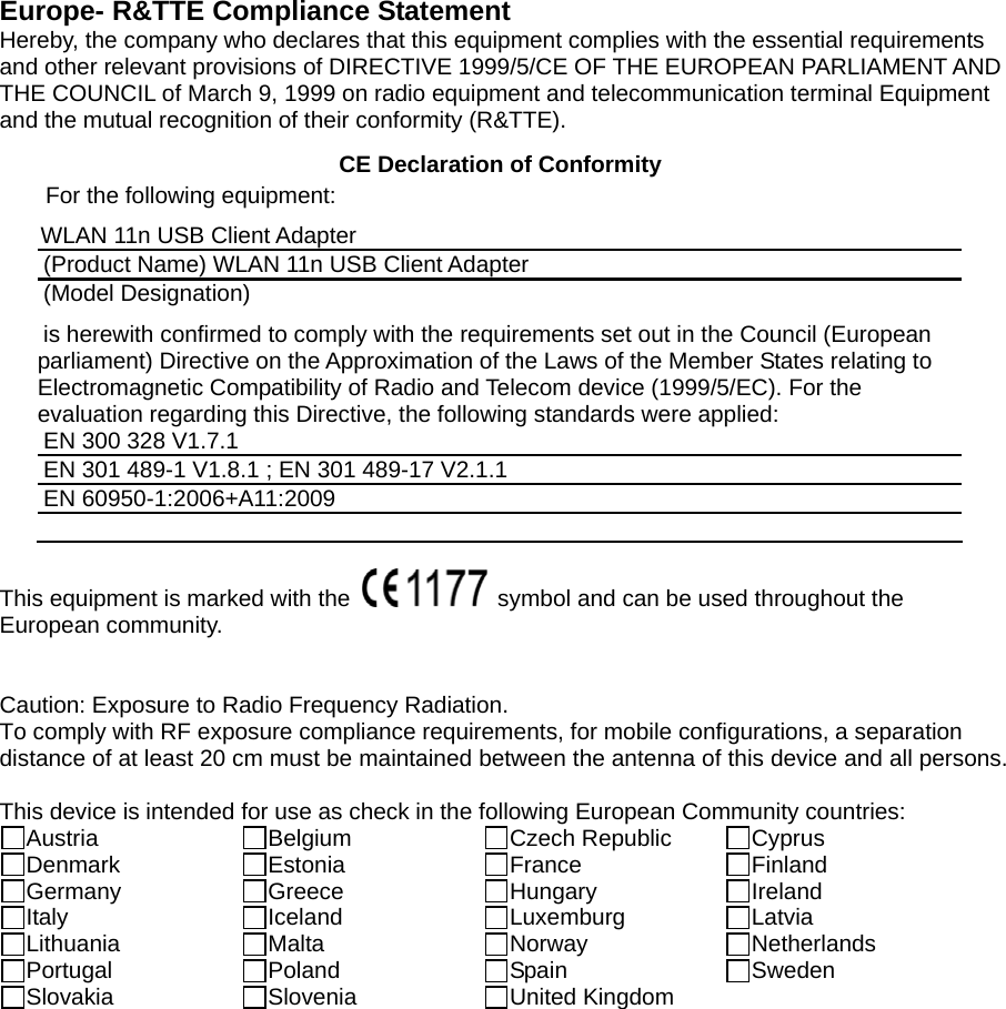  Europe- R&amp;TTE Compliance Statement Hereby, the company who declares that this equipment complies with the essential requirements and other relevant provisions of DIRECTIVE 1999/5/CE OF THE EUROPEAN PARLIAMENT AND THE COUNCIL of March 9, 1999 on radio equipment and telecommunication terminal Equipment and the mutual recognition of their conformity (R&amp;TTE).   CE Declaration of Conformity For the following equipment: WLAN 11n USB Client Adapter (Product Name) WLAN 11n USB Client Adapter (Model Designation) is herewith confirmed to comply with the requirements set out in the Council (European parliament) Directive on the Approximation of the Laws of the Member States relating to Electromagnetic Compatibility of Radio and Telecom device (1999/5/EC). For the evaluation regarding this Directive, the following standards were applied: EN 300 328 V1.7.1   EN 301 489-1 V1.8.1 ; EN 301 489-17 V2.1.1   EN 60950-1:2006+A11:2009   This equipment is marked with the    symbol and can be used throughout the European community.     Caution: Exposure to Radio Frequency Radiation. To comply with RF exposure compliance requirements, for mobile configurations, a separation distance of at least 20 cm must be maintained between the antenna of this device and all persons.  This device is intended for use as check in the following European Community countries: Austria  Belgium  Czech Republic  Cyprus Denmark  Estonia  France  Finland Germany  Greece  Hungary  Ireland Italy  Iceland  Luxemburg  Latvia Lithuania  Malta  Norway  Netherlands Portugal  Poland  Spain  Sweden Slovakia  Slovenia  United Kingdom    