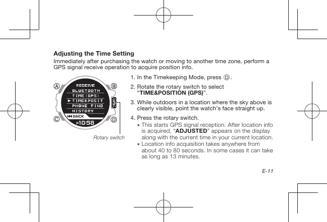 E-11Adjusting the Time SettingImmediately after purchasing the watch or moving to another time zone, perform a GPS signal receive operation to acquire position info.1.   In the Timekeeping Mode, press D.2.  Rotate the rotary switch to select “TIME&amp;POSITION (GPS)”.3.  While outdoors in a location where the sky above is clearly visible, point the watch’s face straight up.4.  Press the rotary switch.  This starts GPS signal reception. After location info is acquired, “ADJUSTED” appears on the display along with the current time in your current location.  Location info acquisition takes anywhere from about 40 to 80seconds. In some cases it can take as long as 13minutes.Rotary switch