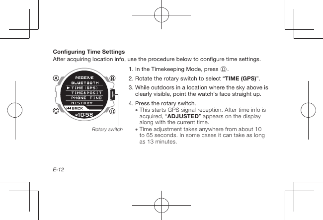 E-12Configuring Time SettingsAfter acquiring location info, use the procedure below to configure time settings.1.   In the Timekeeping Mode, press D.2.   Rotate the rotary switch to select “TIME (GPS)”.3.  While outdoors in a location where the sky above is clearly visible, point the watch’s face straight up.4.  Press the rotary switch.  This starts GPS signal reception. After time info is acquired, “ADJUSTED” appears on the display along with the current time.  Time adjustment takes anywhere from about 10 to 65seconds. In some cases it can take as long as 13minutes.Rotary switch