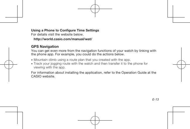 E-13Using a Phone to Configure Time SettingsFor details visit the website below.http://world.casio.com/manual/wat/GPS NavigationYou can get even more from the navigation functions of your watch by linking with the phone app. For example, you could do the actions below.  Mountain climb using a route plan that you created with the app.  Track your jogging route with the watch and then transfer it to the phone for viewing with the app.For information about installing the application, refer to the Operation Guide at the CASIO website.