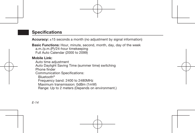 E-14SpecificationsAccuracy:  ±15 seconds a month (no adjustment by signal information)Basic Functions:  Hour, minute, second, month, day, day of the weeka.m./p.m.(P)/24-hour timekeepingFull Auto Calendar (2000 to 2099)Mobile Link: Auto time adjustmentAuto Daylight Saving Time (summer time) switchingPhone finderCommunication Specifications:Bluetooth®Frequency band: 2400 to 2480MHzMaximum transmission: 0dBm (1mW)Range: Up to 2 meters (Depends on environment.)