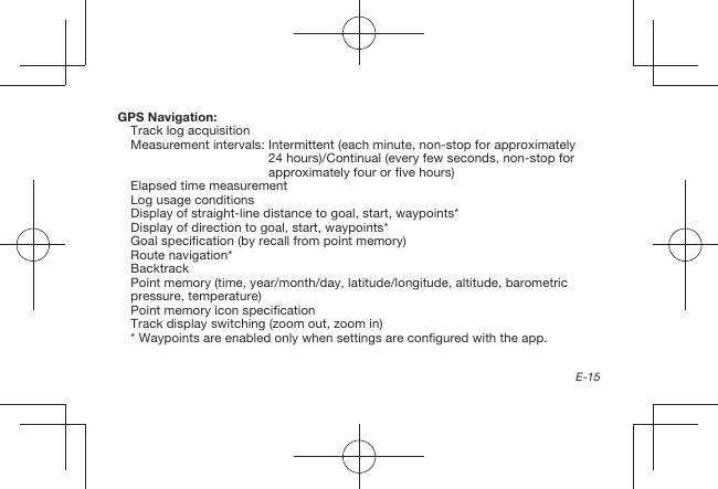 E-15GPS Navigation:Track log acquisitionMeasurement intervals:  Intermittent (each minute, non-stop for approximately 24hours)/Continual (every few seconds, non-stop for approximately four or five hours)Elapsed time measurementLog usage conditionsDisplay of straight-line distance to goal, start, waypoints*Display of direction to goal, start, waypoints*Goal specification (by recall from point memory)Route navigation*BacktrackPoint memory (time, year/month/day, latitude/longitude, altitude, barometric pressure, temperature)Point memory icon specificationTrack display switching (zoom out, zoom in)* Waypoints are enabled only when settings are configured with the app.