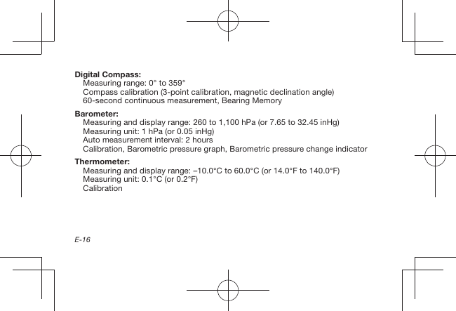 E-16Digital Compass:Measuring range: 0° to 359°Compass calibration (3-point calibration, magnetic declination angle)60-second continuous measurement, Bearing MemoryBarometer:Measuring and display range: 260 to 1,100 hPa (or 7.65 to 32.45 inHg)Measuring unit: 1 hPa (or 0.05 inHg)Auto measurement interval: 2 hoursCalibration, Barometric pressure graph, Barometric pressure change indicatorThermometer:Measuring and display range: –10.0°C to 60.0°C (or 14.0°F to 140.0°F)Measuring unit: 0.1°C (or 0.2°F)Calibration