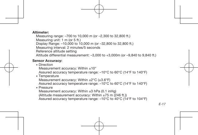 E-17Altimeter:Measuring range: –700 to 10,000 m (or –2,300 to 32,800 ft.)Measuring unit: 1 m (or 5 ft.)Display Range: –10,000 to 10,000 m (or –32,800 to 32,800 ft.)Measuring interval: 2 minutes/5 secondsReference altitude settingAltitude differential measurement: –3,000 to +3,000m (or –9,840 to 9,840 ft.)Sensor Accuracy:  DirectionMeasurement accuracy: Within ±10°Assured accuracy temperature range: –10°C to 60°C (14°F to 140°F)  TemperatureMeasurement accuracy: Within ±2°C (±3.6°F)Assured accuracy temperature range: –10°C to 60°C (14°F to 140°F)  PressureMeasurement accuracy: Within ±3 hPa (0.1 inHg)(Altitude measurement accuracy: Within ±75 m (246 ft.))Assured accuracy temperature range: –10°C to 40°C (14°F to 104°F)