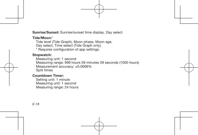 E-18Sunrise/Sunset: Sunrise/sunset time display, Day selectTide/Moon:*Tide level (Tide Graph), Moon phase, Moon age, Day select, Time select (Tide Graph only)* Requires configuration of app settings.Stopwatch:Measuring unit: 1 secondMeasuring range: 999 hours 59 minutes 59 seconds (1000 hours)Measurement accuracy: ±0.0006%Split timesCountdown Timer:Setting unit: 1 minuteMeasuring unit: 1 secondMeasuring range: 24 hours