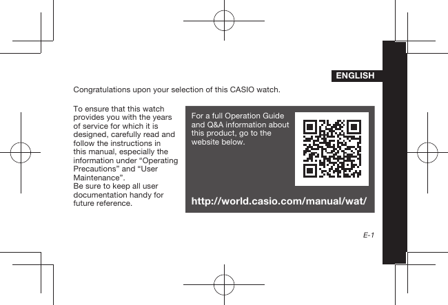 E-1ENGLISHCongratulations upon your selection of this CASIO watch.To ensure that this watch provides you with the years of service for which it is designed, carefully read and follow the instructions in this manual, especially the information under “Operating Precautions” and “User Maintenance”.Be sure to keep all user documentation handy for future reference.For a full Operation Guide and Q&amp;A information about this product, go to the website below.http://world.casio.com/manual/wat/