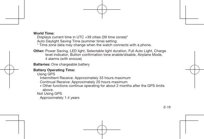 E-19World Time:Displays current time in UTC +39 cities (39 time zones)*Auto Daylight Saving Time (summer time) setting* Time zone data may change when the watch connects with a phone.Other:  Power Saving, LED light, Selectable light duration, Full Auto Light, Charge level indicator, Button confirmation tone enable/disable, Airplane Mode, 4alarms (with snooze)Batteries:  One chargeable batteryBattery Operating Time: Using GPSIntermittent Receive: Approximately 33 hours maximumContinual Receive: Approximately 20 hours maximum  Other functions continue operating for about 2 months after the GPS limits above. Not Using GPSApproximately 1.4 years