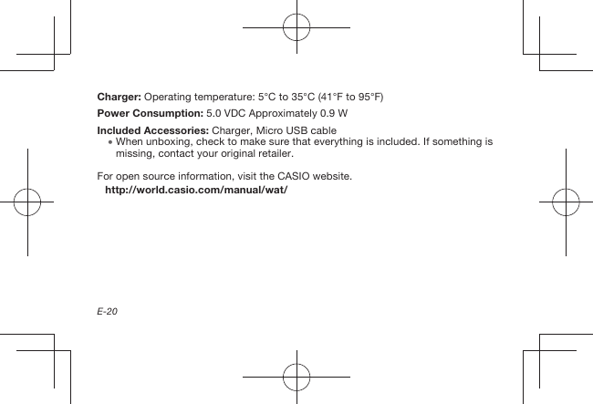 E-20Charger:  Operating temperature: 5°C to 35°C (41°F to 95°F)Power Consumption:  5.0 VDC Approximately 0.9 WIncluded Accessories: Charger, Micro USB cable  When unboxing, check to make sure that everything is included. If something is missing, contact your original retailer.For open source information, visit the CASIO website.http://world.casio.com/manual/wat/