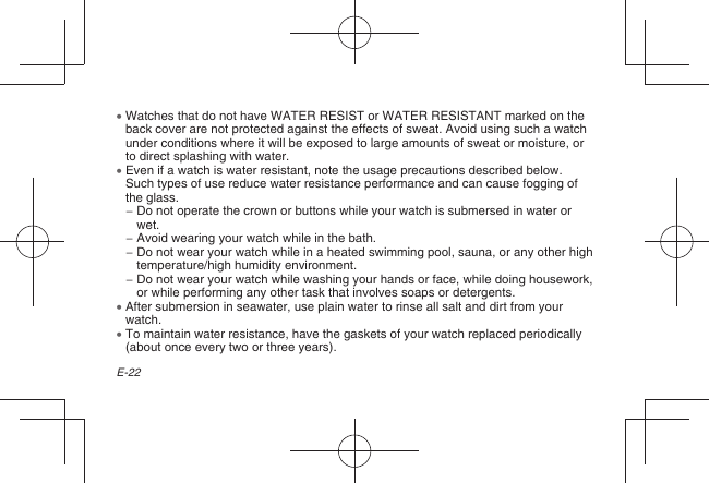 E-22  Watches that do not have WATER RESIST or WATER RESISTANT marked on the back cover are not protected against the effects of sweat. Avoid using such a watch under conditions where it will be exposed to large amounts of sweat or moisture, or to direct splashing with water.  Even if a watch is water resistant, note the usage precautions described below. Such types of use reduce water resistance performance and can cause fogging of the glass. −  Do not operate the crown or buttons while your watch is submersed in water or wet. −  Avoid wearing your watch while in the bath. −  Do not wear your watch while in a heated swimming pool, sauna, or any other high temperature/high humidity environment. −  Do not wear your watch while washing your hands or face, while doing housework, or while performing any other task that involves soaps or detergents.  After submersion in seawater, use plain water to rinse all salt and dirt from your watch.  To maintain water resistance, have the gaskets of your watch replaced periodically (about once every two or three years).