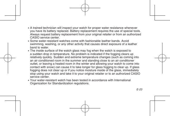 E-23  A trained technician will inspect your watch for proper water resistance whenever you have its battery replaced. Battery replacement requires the use of special tools. Always request battery replacement from your original retailer or from an authorized CASIO service center.  Some water-resistant watches come with fashionable leather bands. Avoid swimming, washing, or any other activity that causes direct exposure of a leather band to water.  The inside surface of the watch glass may fog when the watch is exposed to a sudden drop in temperature. No problem is indicated if the fogging clears up relatively quickly. Sudden and extreme temperature changes (such as coming into an air conditioned room in the summer and standing close to an air conditioner outlet, or leaving a heated room in the winter and allowing your watch to come into contact with snow) can cause it to take longer for glass fogging to clear up. If glass fogging does not clear up or if you notice moisture inside of the glass, immediately stop using your watch and take it to your original retailer or to an authorized CASIO service center.  Your water-resistant watch has been tested in accordance with International Organization for Standardization regulations.