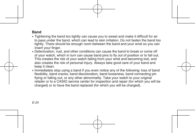 E-24Band  Tightening the band too tightly can cause you to sweat and make it difficult for air to pass under the band, which can lead to skin irritation. Do not fasten the band too tightly. There should be enough room between the band and your wrist so you can insert your finger.  Deterioration, rust, and other conditions can cause the band to break or come off of your watch, which in turn can cause band pins to fly out of position or to fall out. This creates the risk of your watch falling from your wrist and becoming lost, and also creates the risk of personal injury. Always take good care of your band and keep it clean.  Immediately stop using a band if you even notice any of the following: loss of band flexibility, band cracks, band discoloration, band looseness, band connecting pin flying or falling out, or any other abnormality. Take your watch to your original retailer or to a CASIO service center for inspection and repair (for which you will be charged) or to have the band replaced (for which you will be charged).