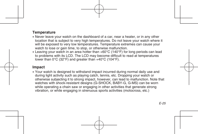 E-25Temperature  Never leave your watch on the dashboard of a car, near a heater, or in any other location that is subject to very high temperatures. Do not leave your watch where it will be exposed to very low temperatures. Temperature extremes can cause your watch to lose or gain time, to stop, or otherwise malfunction.  Leaving your watch in an area hotter than +60°C (140°F) for long periods can lead to problems with its LCD. The LCD may become difficult to read at temperatures lower than 0°C (32°F) and greater than +40°C (104°F).Impact  Your watch is designed to withstand impact incurred during normal daily use and during light activity such as playing catch, tennis, etc. Dropping your watch or otherwise subjecting it to strong impact, however, can lead to malfunction. Note that watches with shock-resistant designs (G-SHOCK, BABY-G, G-MS) can be worn while operating a chain saw or engaging in other activities that generate strong vibration, or while engaging in strenuous sports activities (motocross, etc.)