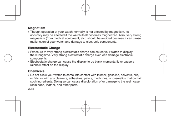 E-26Magnetism  Though operation of your watch normally is not affected by magnetism, its accuracy may be affected if the watch itself becomes magnetized. Also, very strong magnetism (from medical equipment, etc.) should be avoided because it can cause malfunction of your watch and damage to electronic components.Electrostatic Charge  Exposure to very strong electrostatic charge can cause your watch to display the wrong time. Very strong electrostatic charge even can damage electronic components.  Electrostatic charge can cause the display to go blank momentarily or cause a rainbow effect on the display.Chemicals  Do not allow your watch to come into contact with thinner, gasoline, solvents, oils, or fats, or with any cleaners, adhesives, paints, medicines, or cosmetics that contain such ingredients. Doing so can cause discoloration of or damage to the resin case, resin band, leather, and other parts.