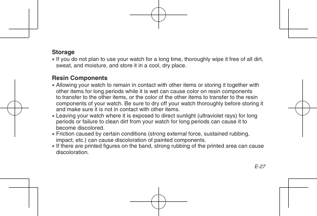 E-27Storage  If you do not plan to use your watch for a long time, thoroughly wipe it free of all dirt, sweat, and moisture, and store it in a cool, dry place.Resin Components  Allowing your watch to remain in contact with other items or storing it together with other items for long periods while it is wet can cause color on resin components to transfer to the other items, or the color of the other items to transfer to the resin components of your watch. Be sure to dry off your watch thoroughly before storing it and make sure it is not in contact with other items.  Leaving your watch where it is exposed to direct sunlight (ultraviolet rays) for long periods or failure to clean dirt from your watch for long periods can cause it to become discolored.  Friction caused by certain conditions (strong external force, sustained rubbing, impact, etc.) can cause discoloration of painted components.  If there are printed figures on the band, strong rubbing of the printed area can cause discoloration.