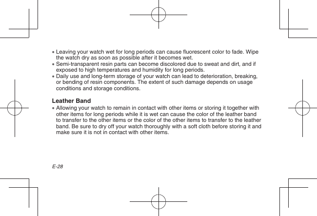 E-28  Leaving your watch wet for long periods can cause fluorescent color to fade. Wipe the watch dry as soon as possible after it becomes wet.  Semi-transparent resin parts can become discolored due to sweat and dirt, and if exposed to high temperatures and humidity for long periods.  Daily use and long-term storage of your watch can lead to deterioration, breaking, or bending of resin components. The extent of such damage depends on usage conditions and storage conditions.Leather Band  Allowing your watch to remain in contact with other items or storing it together with other items for long periods while it is wet can cause the color of the leather band to transfer to the other items or the color of the other items to transfer to the leather band. Be sure to dry off your watch thoroughly with a soft cloth before storing it and make sure it is not in contact with other items.