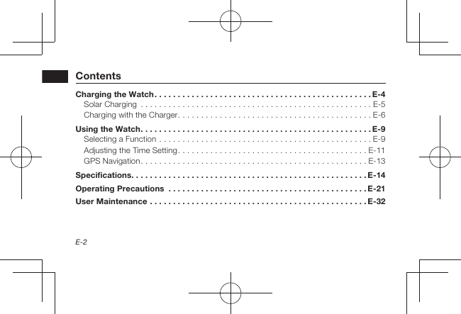 E-2ContentsCharging the Watch . . . . . . . . . . . . . . . . . . . . . . . . . . . . . . . . . . . . . . . . . . . . . . . E-4Solar Charging  . . . . . . . . . . . . . . . . . . . . . . . . . . . . . . . . . . . . . . . . . . . . . . . . . . E-5Charging with the Charger . . . . . . . . . . . . . . . . . . . . . . . . . . . . . . . . . . . . . . . . . . E-6Using the Watch . . . . . . . . . . . . . . . . . . . . . . . . . . . . . . . . . . . . . . . . . . . . . . . . . . E-9Selecting a Function . . . . . . . . . . . . . . . . . . . . . . . . . . . . . . . . . . . . . . . . . . . . . . E-9Adjusting the Time Setting . . . . . . . . . . . . . . . . . . . . . . . . . . . . . . . . . . . . . . . . . E-11GPS Navigation . . . . . . . . . . . . . . . . . . . . . . . . . . . . . . . . . . . . . . . . . . . . . . . . . E-13Specifications. . . . . . . . . . . . . . . . . . . . . . . . . . . . . . . . . . . . . . . . . . . . . . . . . . . E-14Operating Precautions  . . . . . . . . . . . . . . . . . . . . . . . . . . . . . . . . . . . . . . . . . . .E-21User Maintenance . . . . . . . . . . . . . . . . . . . . . . . . . . . . . . . . . . . . . . . . . . . . . . .E-32