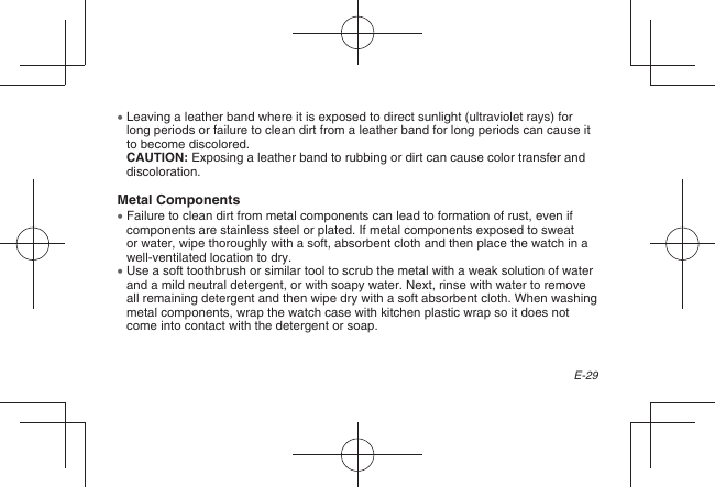 E-29  Leaving a leather band where it is exposed to direct sunlight (ultraviolet rays) for long periods or failure to clean dirt from a leather band for long periods can cause it to become discolored.CAUTION: Exposing a leather band to rubbing or dirt can cause color transfer and discoloration.Metal Components  Failure to clean dirt from metal components can lead to formation of rust, even if components are stainless steel or plated. If metal components exposed to sweat or water, wipe thoroughly with a soft, absorbent cloth and then place the watch in a well-ventilated location to dry.  Use a soft toothbrush or similar tool to scrub the metal with a weak solution of water and a mild neutral detergent, or with soapy water. Next, rinse with water to remove all remaining detergent and then wipe dry with a soft absorbent cloth. When washing metal components, wrap the watch case with kitchen plastic wrap so it does not come into contact with the detergent or soap.