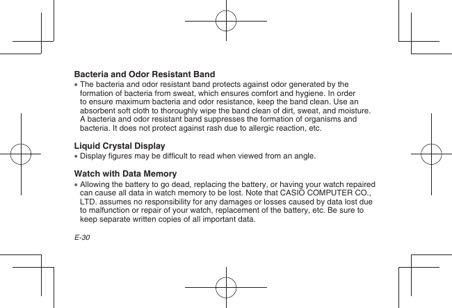 E-30Bacteria and Odor Resistant Band  The bacteria and odor resistant band protects against odor generated by the formation of bacteria from sweat, which ensures comfort and hygiene. In order to ensure maximum bacteria and odor resistance, keep the band clean. Use an absorbent soft cloth to thoroughly wipe the band clean of dirt, sweat, and moisture. A bacteria and odor resistant band suppresses the formation of organisms and bacteria. It does not protect against rash due to allergic reaction, etc.Liquid Crystal Display  Display figures may be difficult to read when viewed from an angle.Watch with Data Memory  Allowing the battery to go dead, replacing the battery, or having your watch repaired can cause all data in watch memory to be lost. Note that CASIO COMPUTER CO., LTD. assumes no responsibility for any damages or losses caused by data lost due to malfunction or repair of your watch, replacement of the battery, etc. Be sure to keep separate written copies of all important data.