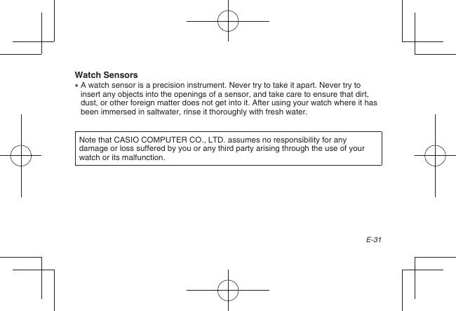 E-31Watch Sensors  A watch sensor is a precision instrument. Never try to take it apart. Never try to insert any objects into the openings of a sensor, and take care to ensure that dirt, dust, or other foreign matter does not get into it. After using your watch where it has been immersed in saltwater, rinse it thoroughly with fresh water.Note that CASIO COMPUTER CO., LTD. assumes no responsibility for any damage or loss suffered by you or any third party arising through the use of your watch or its malfunction.