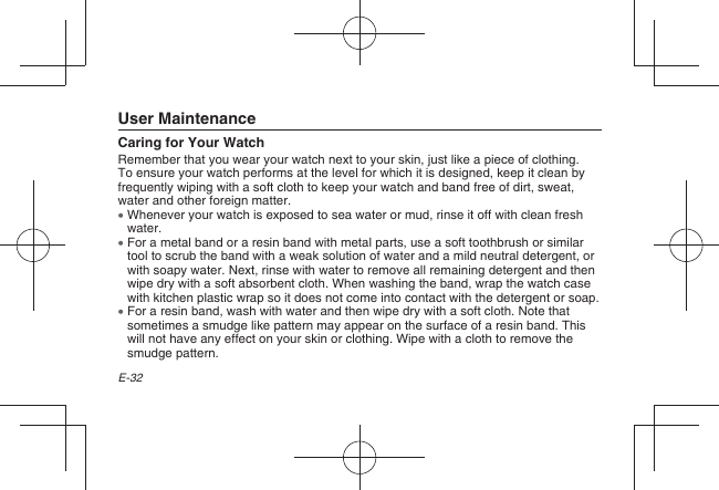 E-32 User MaintenanceCaring for Your WatchRemember that you wear your watch next to your skin, just like a piece of clothing. To ensure your watch performs at the level for which it is designed, keep it clean by frequently wiping with a soft cloth to keep your watch and band free of dirt, sweat, water and other foreign matter.  Whenever your watch is exposed to sea water or mud, rinse it off with clean fresh water.  For a metal band or a resin band with metal parts, use a soft toothbrush or similar tool to scrub the band with a weak solution of water and a mild neutral detergent, or with soapy water. Next, rinse with water to remove all remaining detergent and then wipe dry with a soft absorbent cloth. When washing the band, wrap the watch case with kitchen plastic wrap so it does not come into contact with the detergent or soap.  For a resin band, wash with water and then wipe dry with a soft cloth. Note that sometimes a smudge like pattern may appear on the surface of a resin band. This will not have any effect on your skin or clothing. Wipe with a cloth to remove the smudge pattern.