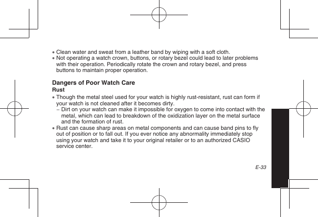 E-33  Clean water and sweat from a leather band by wiping with a soft cloth.  Not operating a watch crown, buttons, or rotary bezel could lead to later problems with their operation. Periodically rotate the crown and rotary bezel, and press buttons to maintain proper operation.Dangers of Poor Watch CareRust  Though the metal steel used for your watch is highly rust-resistant, rust can form if your watch is not cleaned after it becomes dirty. −  Dirt on your watch can make it impossible for oxygen to come into contact with the metal, which can lead to breakdown of the oxidization layer on the metal surface and the formation of rust.  Rust can cause sharp areas on metal components and can cause band pins to fly out of position or to fall out. If you ever notice any abnormality immediately stop using your watch and take it to your original retailer or to an authorized CASIO service center.