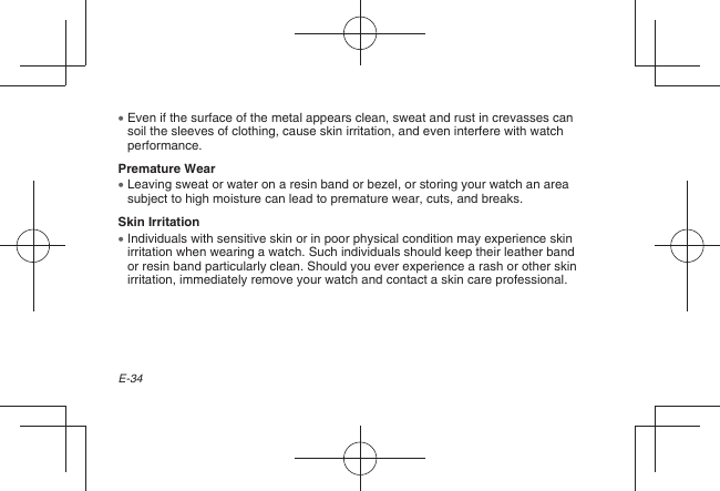 E-34  Even if the surface of the metal appears clean, sweat and rust in crevasses can soil the sleeves of clothing, cause skin irritation, and even interfere with watch performance.Premature Wear  Leaving sweat or water on a resin band or bezel, or storing your watch an area subject to high moisture can lead to premature wear, cuts, and breaks.Skin Irritation  Individuals with sensitive skin or in poor physical condition may experience skin irritation when wearing a watch. Such individuals should keep their leather band or resin band particularly clean. Should you ever experience a rash or other skin irritation, immediately remove your watch and contact a skin care professional.