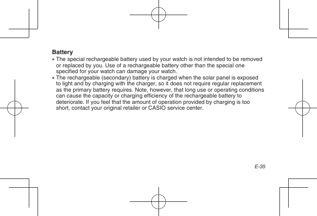 E-35Battery  The special rechargeable battery used by your watch is not intended to be removed or replaced by you. Use of a rechargeable battery other than the special one specified for your watch can damage your watch.  The rechargeable (secondary) battery is charged when the solar panel is exposed to light and by charging with the charger, so it does not require regular replacement as the primary battery requires. Note, however, that long use or operating conditions can cause the capacity or charging efficiency of the rechargeable battery to deteriorate. If you feel that the amount of operation provided by charging is too short, contact your original retailer or CASIO service center.