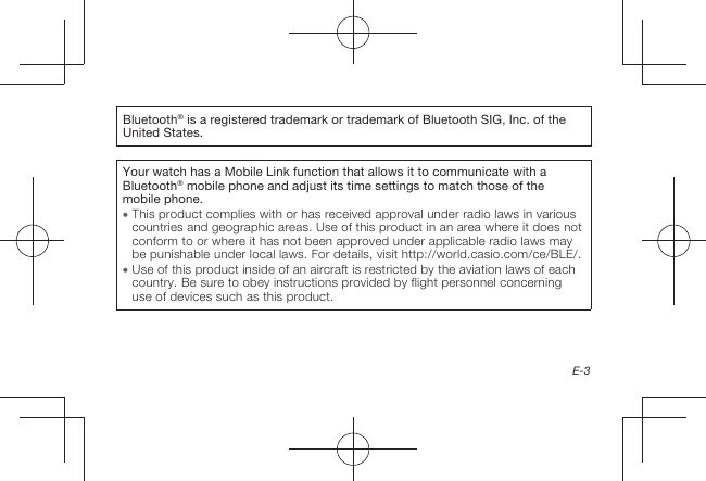 E-3Bluetooth® is a registered trademark or trademark of Bluetooth SIG, Inc. of the United States.Your watch has a Mobile Link function that allows it to communicate with a Bluetooth® mobile phone and adjust its time settings to match those of the mobile phone.  This product complies with or has received approval under radio laws in various countries and geographic areas. Use of this product in an area where it does not conform to or where it has not been approved under applicable radio laws may be punishable under local laws. For details, visit http://world.casio.com/ce/BLE/.  Use of this product inside of an aircraft is restricted by the aviation laws of each country. Be sure to obey instructions provided by flight personnel concerning use of devices such as this product.