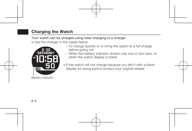 E-4Charging the WatchYour watch can be charged using solar charging or a charger.  Use the charger in the cases below. − To charge quickly or to bring the watch to a full charge before going out − When the battery indicator shows only one or two bars, or when the watch display is blank  If the watch will not charge because you left it with a blank display for along period contact your original retailer.Battery indicator