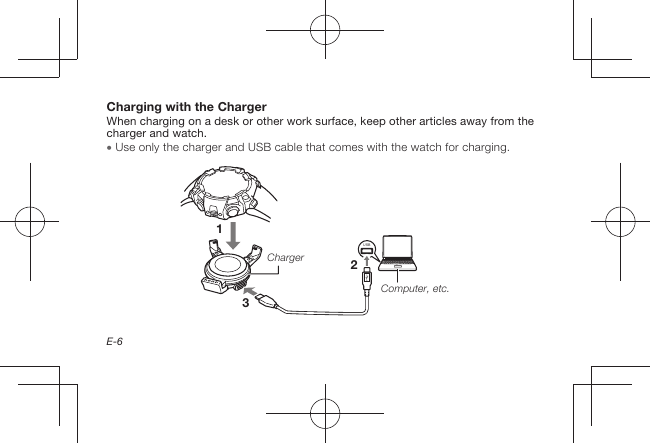 E-6Charging with the ChargerWhen charging on a desk or other work surface, keep other articles away from the charger and watch.  Use only the charger and USB cable that comes with the watch for charging.213USBChargerComputer, etc.