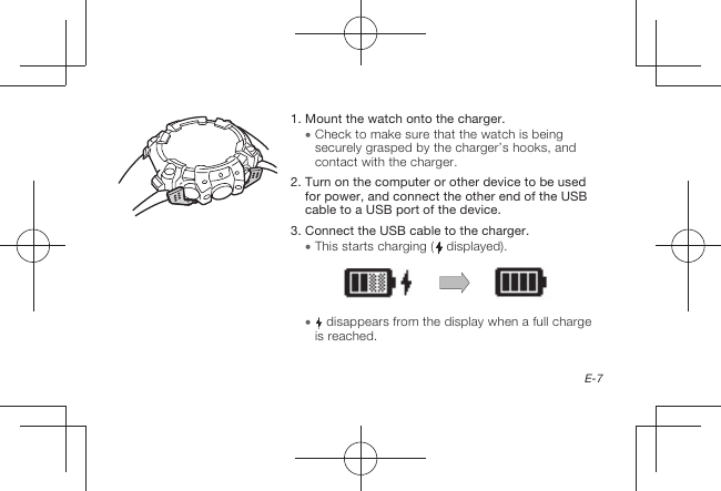 E-71.  Mount the watch onto the charger.  Check to make sure that the watch is being securely grasped by the charger’s hooks, and contact with the charger.2.  Turn on the computer or other device to be used for power, and connect the other end of the USB cable to a USB port of the device.3.  Connect the USB cable to the charger.  This starts charging (  displayed).   disappears from the display when a full charge is reached.