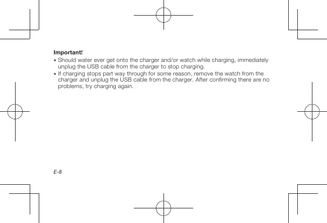 E-8Important!  Should water ever get onto the charger and/or watch while charging, immediately unplug the USB cable from the charger to stop charging.  If charging stops part way through for some reason, remove the watch from the charger and unplug the USB cable from the charger. After confirming there are no problems, try charging again.