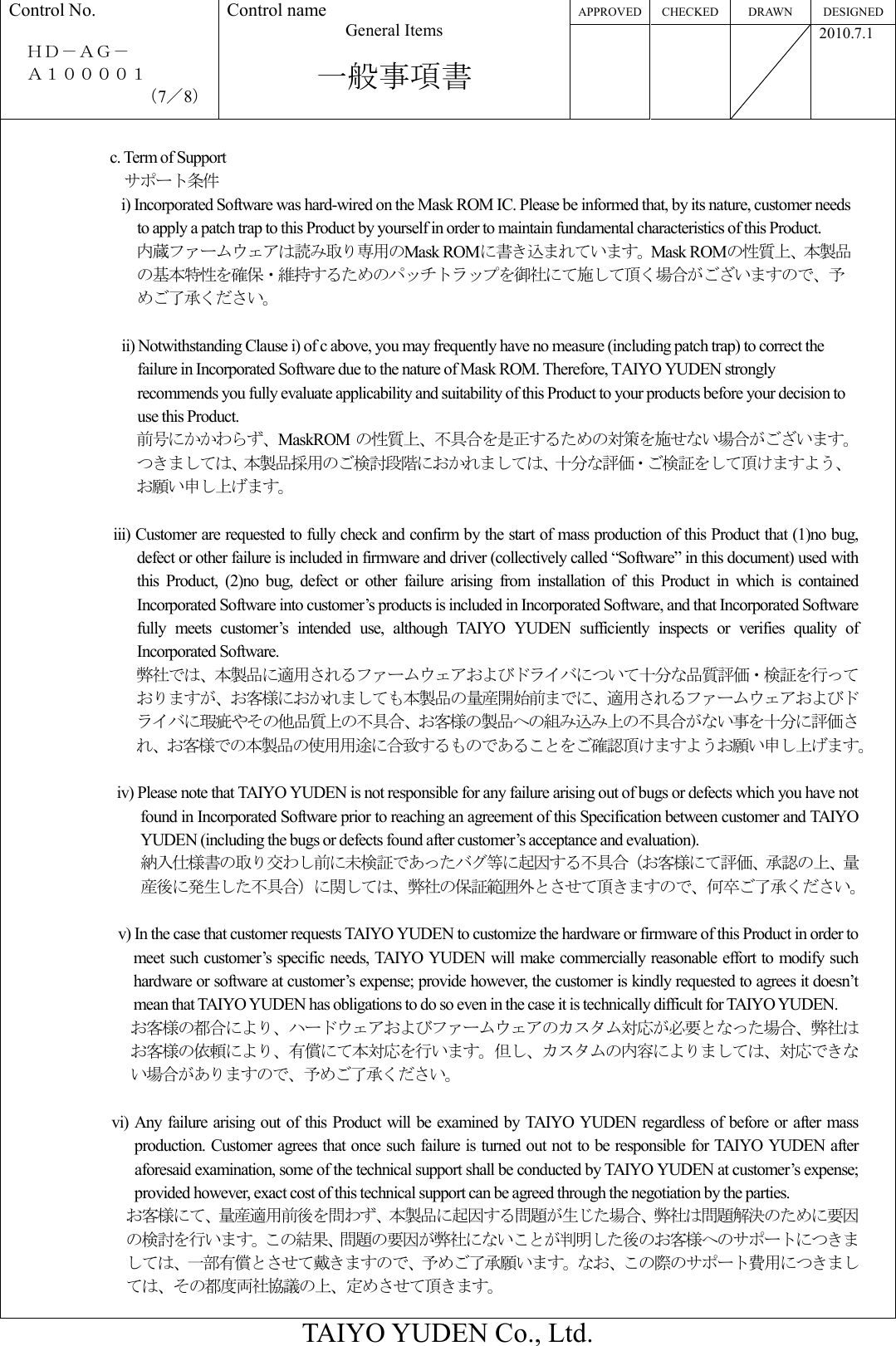 APPROVED CHECKED DRAWN  DESIGNED Control No.  ＨＤ－ＡＧ－     Ａ１００００１ （7／8） Control name General Items  一般事項書       2010.7.1  TAIYO YUDEN Co., Ltd.  c. Term of Support サポート条件 i) Incorporated Software was hard-wired on the Mask ROM IC. Please be informed that, by its nature, customer needs to apply a patch trap to this Product by yourself in order to maintain fundamental characteristics of this Product. 内蔵ファームウェアは読み取り専用のMask ROMに書き込まれています。Mask ROMの性質上、本製品の基本特性を確保・維持するためのパッチトラップを御社にて施して頂く場合がございますので、予めご了承ください。  ii) Notwithstanding Clause i) of c above, you may frequently have no measure (including patch trap) to correct the failure in Incorporated Software due to the nature of Mask ROM. Therefore, TAIYO YUDEN strongly recommends you fully evaluate applicability and suitability of this Product to your products before your decision to use this Product. 前号にかかわらず、MaskROM の性質上、不具合を是正するための対策を施せない場合がございます。つきましては、本製品採用のご検討段階におかれましては、十分な評価・ご検証をして頂けますよう、お願い申し上げます。  iii) Customer are requested to fully check and confirm by the start of mass production of this Product that (1)no bug, defect or other failure is included in firmware and driver (collectively called “Software” in this document) used with this  Product,  (2)no  bug,  defect  or  other  failure  arising  from  installation  of  this  Product  in  which  is  contained Incorporated Software into customer’s products is included in Incorporated Software, and that Incorporated Software fully  meets  customer’s  intended  use,  although  TAIYO  YUDEN  sufficiently  inspects  or  verifies  quality  of Incorporated Software. 弊社では、本製品に適用されるファームウェアおよびドライバについて十分な品質評価・検証を行っておりますが、お客様におかれましても本製品の量産開始前までに、適用されるファームウェアおよびドライバに瑕疵やその他品質上の不具合、お客様の製品への組み込み上の不具合がない事を十分に評価され、お客様での本製品の使用用途に合致するものであることをご確認頂けますようお願い申し上げます。  iv) Please note that TAIYO YUDEN is not responsible for any failure arising out of bugs or defects which you have not found in Incorporated Software prior to reaching an agreement of this Specification between customer and TAIYO YUDEN (including the bugs or defects found after customer’s acceptance and evaluation). 納入仕様書の取り交わし前に未検証であったバグ等に起因する不具合（お客様にて評価、承認の上、量産後に発生した不具合）に関しては、弊社の保証範囲外とさせて頂きますので、何卒ご了承ください。               v) In the case that customer requests TAIYO YUDEN to customize the hardware or firmware of this Product in order to meet such customer’s specific needs, TAIYO YUDEN will make commercially reasonable effort to modify such hardware or software at customer’s expense; provide however, the customer is kindly requested to agrees it doesn’t mean that TAIYO YUDEN has obligations to do so even in the case it is technically difficult for TAIYO YUDEN. お客様の都合により、ハードウェアおよびファームウェアのカスタム対応が必要となった場合、弊社はお客様の依頼により、有償にて本対応を行います。但し、カスタムの内容によりましては、対応できない場合がありますので、予めご了承ください。  vi)  Any failure arising out of this Product will be examined by  TAIYO YUDEN regardless of before or after mass production. Customer agrees that once such failure is turned out not to be responsible for TAIYO YUDEN after aforesaid examination, some of the technical support shall be conducted by TAIYO YUDEN at customer’s expense; provided however, exact cost of this technical support can be agreed through the negotiation by the parties.                お客様にて、量産適用前後を問わず、本製品に起因する問題が生じた場合、弊社は問題解決のために要因の検討を行います。この結果、問題の要因が弊社にないことが判明した後のお客様へのサポートにつきましては、一部有償とさせて戴きますので、予めご了承願います。なお、この際のサポート費用につきましては、その都度両社協議の上、定めさせて頂きます。 