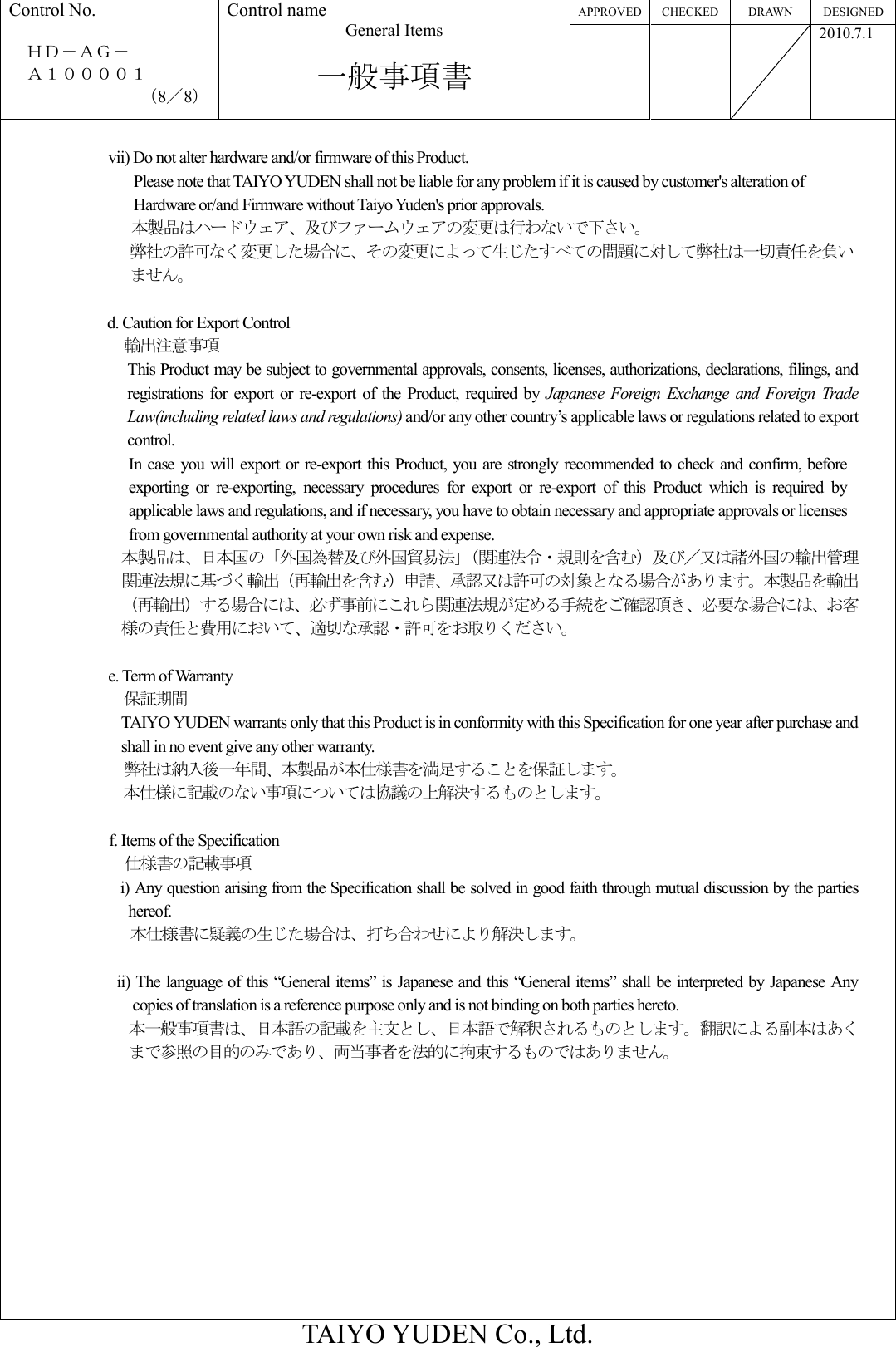 APPROVED CHECKED DRAWN  DESIGNED Control No.  ＨＤ－ＡＧ－     Ａ１００００１ （8／8） Control name General Items  一般事項書       2010.7.1  TAIYO YUDEN Co., Ltd.  vii) Do not alter hardware and/or firmware of this Product. Please note that TAIYO YUDEN shall not be liable for any problem if it is caused by customer&apos;s alteration of Hardware or/and Firmware without Taiyo Yuden&apos;s prior approvals. 本製品はハードウェア、及びファームウェアの変更は行わないで下さい。 弊社の許可なく変更した場合に、その変更によって生じたすべての問題に対して弊社は一切責任を負いません。  d. Caution for Export Control 輸出注意事項 This Product may be subject to governmental approvals, consents, licenses, authorizations, declarations, filings, and registrations  for  export  or  re-export  of  the Product,  required  by  Japanese  Foreign  Exchange  and  Foreign  Trade Law(including related laws and regulations) and/or any other country’s applicable laws or regulations related to export control. In case you  will  export or re-export this  Product, you  are  strongly  recommended  to  check and confirm, before exporting  or  re-exporting,  necessary  procedures  for  export  or  re-export  of  this  Product  which  is  required  by applicable laws and regulations, and if necessary, you have to obtain necessary and appropriate approvals or licenses from governmental authority at your own risk and expense. 本製品は、日本国の「外国為替及び外国貿易法」（関連法令・規則を含む）及び／又は諸外国の輸出管理関連法規に基づく輸出（再輸出を含む）申請、承認又は許可の対象となる場合があります。本製品を輸出（再輸出）する場合には、必ず事前にこれら関連法規が定める手続をご確認頂き、必要な場合には、お客様の責任と費用において、適切な承認・許可をお取りください。  e. Term of Warranty 保証期間 TAIYO YUDEN warrants only that this Product is in conformity with this Specification for one year after purchase and shall in no event give any other warranty. 弊社は納入後一年間、本製品が本仕様書を満足することを保証します。 本仕様に記載のない事項については協議の上解決するものとします。  f. Items of the Specification 仕様書の記載事項 i) Any question arising from the Specification shall be solved in good faith through mutual discussion by the parties hereof. 本仕様書に疑義の生じた場合は、打ち合わせにより解決します。  ii) The language of this “General items” is Japanese and this “General items” shall be interpreted by Japanese Any copies of translation is a reference purpose only and is not binding on both parties hereto.   本一般事項書は、日本語の記載を主文とし、日本語で解釈されるものとします。翻訳による副本はあくまで参照の目的のみであり、両当事者を法的に拘束するものではありません。 