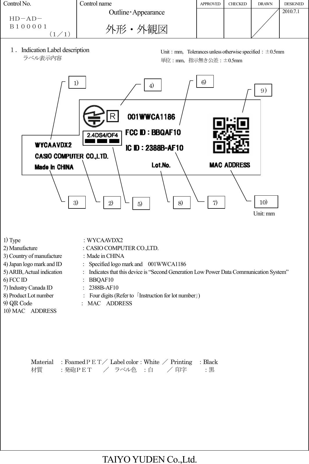 APPROVED CHECKED  DRAWN  DESIGNED Control No.    ＨＤ－ＡＤ－   Ｂ１００００１ （１／１） Control name Outline･Appearance  外形・外観図          2010.7.1  １．Indication Label description      ラベル表示内容                                                                       1) Type                         ：WYCAAVDX2     2) Manufacture                ：CASIO COMPUTER CO.,LTD.   3) Country of manufacture              ：Made in CHINA 4) Japan logo mark and ID  ：  Specified logo mark and    001WWCA1186 5) ARIB, Actual indication  ：  Indicates that this device is “Second Generation Low Power Data Communication System” 6) FCC ID      ：  BBQAF10 7) Industry Canada ID    ：  2388B-AF10 8) Product Lot number                    ：  Four digits (Refer to  ｢Instruction for lot number｣) 9) QR Code                                  ： MAC    ADDRESS         10) MAC    ADDRESS                Material    ：FoamedＰＥＴ／  Label color：White  ／  Printing    ：Black 材質      ：発砲ＰＥＴ    ／  ラベル色  ：白     ／ 印字      ：黒            TAIYO YUDEN Co.,Ltd. Unit：mm，Tolerances unless otherwise specified：±0.5mm 単位：mm，指示無き公差：±0.5mm  Unit: mm 1) 2) 3) 4) 5) 6) 7) 8) ９) 10) 