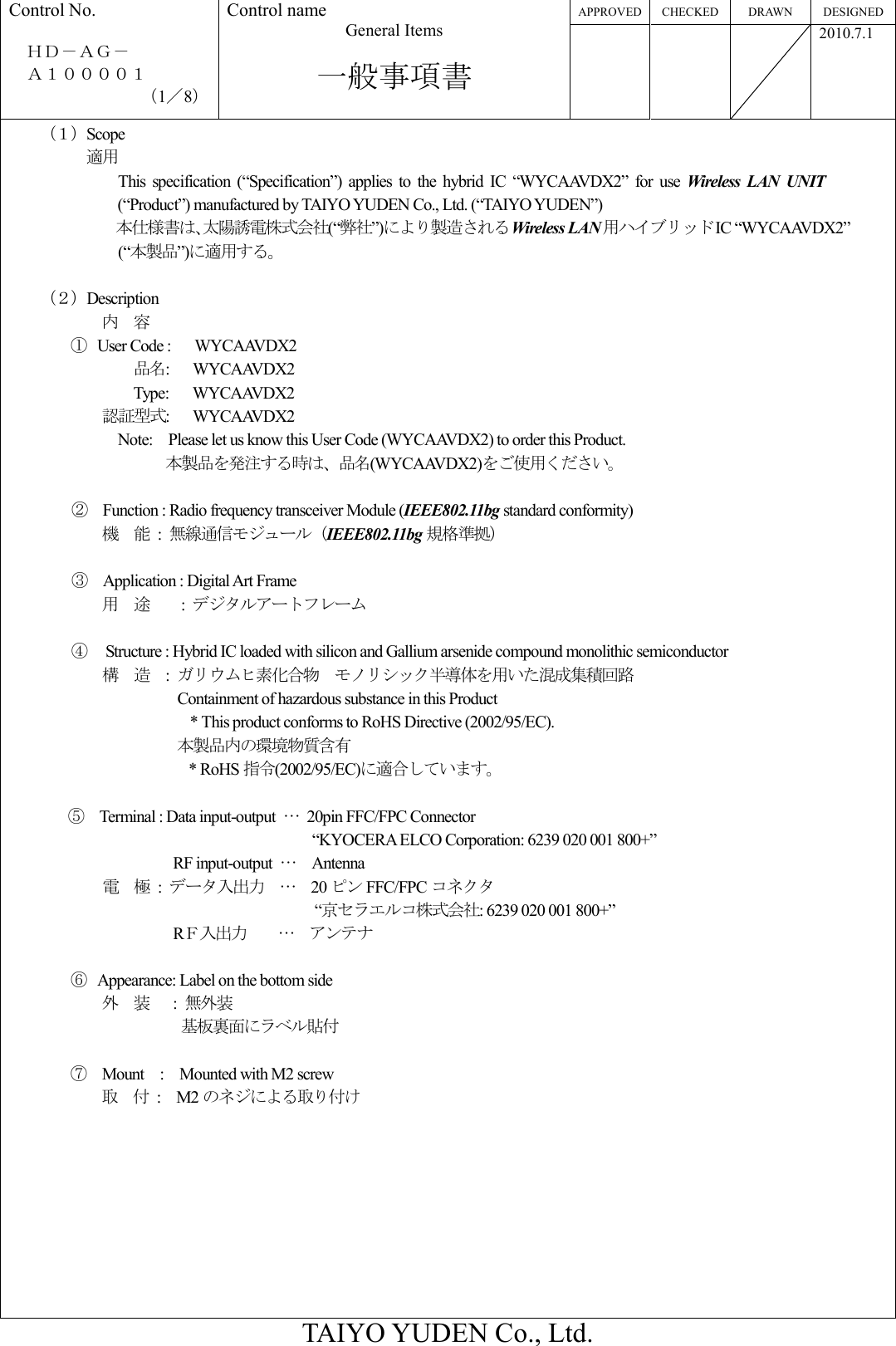 APPROVED CHECKED DRAWN  DESIGNED Control No.  ＨＤ－ＡＧ－     Ａ１００００１ （1／8） Control name General Items  一般事項書       2010.7.1  TAIYO YUDEN Co., Ltd.     （１）Scope                  適用        This  specification  (“Specification”)  applies  to  the  hybrid  IC  “WYCAAVDX2”  for  use  Wireless  LAN UNIT (“Product”) manufactured by TAIYO YUDEN Co., Ltd. (“TAIYO YUDEN”) 本仕様書は、太陽誘電株式会社(“弊社”)により製造されるWireless LAN用ハイブリッドIC “WYCAAVDX2” (“本製品”)に適用する。      （２）Description 内    容 ① User Code :      WYCAAVDX2                             品名:      WYCAAVDX2                             Type:      WYCAAVDX2                     認証型式:      WYCAAVDX2 Note:    Please let us know this User Code (WYCAAVDX2) to order this Product. 本製品を発注する時は、品名(WYCAAVDX2)をご使用ください。  ②    Function : Radio frequency transceiver Module (IEEE802.11bg standard conformity) 機    能  :  無線通信モジュール（IEEE802.11bg 規格準拠）  ③    Application : Digital Art Frame           用    途     :  デジタルアートフレーム  ④   Structure : Hybrid IC loaded with silicon and Gallium arsenide compound monolithic semiconductor 構    造  :  ガリウムヒ素化合物  モノリシック半導体を用いた混成集積回路   Containment of hazardous substance in this Product * This product conforms to RoHS Directive (2002/95/EC). 本製品内の環境物質含有 * RoHS 指令(2002/95/EC)に適合しています。  ⑤    Terminal : Data input-output  …  20pin FFC/FPC Connector                                                                     “KYOCERA ELCO Corporation: 6239 020 001 800+”                                           RF input-output  …    Antenna 電    極  :  データ入出力  …    20 ピン FFC/FPC コネクタ                            “京セラエルコ株式会社: 6239 020 001 800+”                      RＦ入出力    …    アンテナ  ⑥ Appearance: Label on the bottom side 外    装   : 無外装              基板裏面にラベル貼付  ⑦  Mount    :    Mounted with M2 screw 取    付  : M2 のネジによる取り付け 